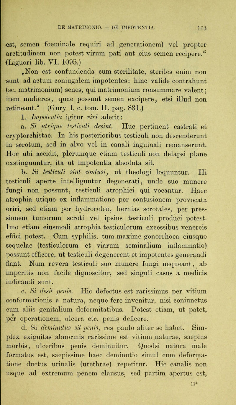 est, semon foeminale requiri ad generationem) vel propter arctitudinem non potest virum pati aut eius semen recipere.“ (Liguori lib. VI. 1095.) „Non est confundenda cum sterilitate, steriles enim non sunt ad actum coniugalem impotentes: hinc valide contrahunt (sc. matrimonium) senes, qui matrimonium consummare valent; item mulieres, quae possunt semen excipere, etsi illud non retineant.“ (Gury 1. c. tom. II. pag. 831.) 1. Impotentia igitur viri aderit: a. Si utr/que testiculi desint. Huc pertinent castrati et cryptorchistae. In his posterioribus testiculi non descenderunt in scrotum, sed in alvo vel in canali inguinali remanserunt. Hoc ubi accidit, plerumque etiam testiculi non delapsi plane exstinguuntur, ita ut impotentia absoluta sit. b. Si testiculi sint contusi, ut theologi loquuntur. Hi testiculi aperte intelliguntur degenerati, unde suo munere fungi non possunt, testiculi atrophici qui vocantur. Haec atrophia utique ex inflammatione per contusionem provocata oriri, sed etiam per hydrocelen, hernias scrotales, per pres- sionem tumorum scroti vel ipsius testiculi produci potest. Imo etiam eiusmodi atrophia testiculorum excessibus venereis effici potest. Cum syphilis, tum maxime gonorrhoea eiusque sequelae (testiculorum et viarum seminalium inflammatio) possunt efficere, ut testiculi degenerent et impotentes generandi fiant. Num revera testiculi suo munere fungi nequeant, ab imperitis non facile dignoscitur, sed singuli casus a medicis indicandi sunt. . c. Si desit penis. Hic defectus est rarissimus per vitium conformationis a natura, neque fere invenitur, nisi coniunctus cum aliis genitalium deformitatibus. Potest etiam, ut patet, per operationem, ulcera etc. penis deficere. d. Si deminutus sit penis, res paulo aliter se habet. Sim- plex exiguitas abnormis rarissime est vitium naturae, saepius morbis, ulceribus penis deminuitur. Quodsi natura male formatus est, saepissime haec deminutio simul cum deforma- tione ductus urinalis (urethrae) reperitur. Hic canalis non usque ad extremum penem clausus, sed partim apertus est, ii*