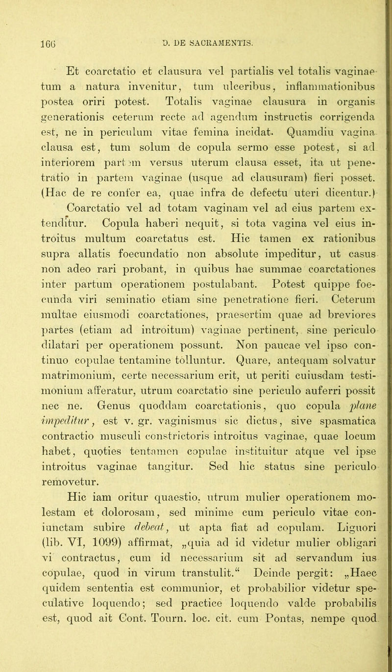 Et coarctatio et clausura vel partialis vel totalis vaginae tum a natura invenitur, tum ulceribus, inflammationibus postea oriri potest. Totalis vaginae clausura in organis generationis ceterum recte ad agendum instructis corrigenda est, ne in periculum vitae femina incidat. Quamdiu vagina clausa est, tum solum de copula sermo esse potest, si ad interiorem part am versus uterum clausa esset, ita ut pene- tratio in partem vaginae (usque ad clausuram) fieri posset. (Hac de re confer ea, quae infra de defectu uteri dicentur.) Coarctatio vel ad totam vaginam vel ad eius partem ex- tenditur. Copula haberi nequit, si tota vagina vel eius in- troitus multum coarctatus est. Hic tamen ex rationibus supra allatis foecundatio non absolute impeditur, ut casus non adeo rari probant, in quibus hae summae coarctationes inter partum operationem postulabant. Potest quippe foe- cunda viri seminatio etiam sine penetratione fieri. Ceterum multae eiusmodi coarctationes, praesertim quae ad breviores partes (etiam ad introitum) vaginae pertinent, sine periculo dilatari per operationem possunt. Non paucae vel ipso con- tinuo copulae tentamine tolluntur. Quare, antequam solvatur matrimonium, certe necessarium erit, ut periti cuiusdam testi- monium afferatur, utrum coarctatio sine periculo auferri possit nec ne. Genus quoddam coarctationis, quo copula plane impeditur, est v. gr. vaginismus sic dictus, sive spasmatica contractio musculi constrictoris introitus vaginae, quae locum habet, quoties tentamen copulae instituitur atque vel ipse introitus vaginae tangitur. Sed hic status sine periculo removetur. Hic iam oritur quaestio, utrum mulier operationem mo- lestam et dolorosam, sed minime cum periculo vitae con- iunctam subire debeat, ut apta fiat ad copulam. Liguori (lib. VI, 1099) affirmat, „quia ad id videtur mulier obligari vi contractus, cum id necessarium sit ad servandum ius copulae, quod in virum transtulit.“ Deinde pergit: „Haec quidem sententia est communior, et probabilior videtur spe- culative loquendo; sed practice loquendo valde probabilis est, quod ait Gont. Tourn. loc. cit. cum Pontas, nempe quod-