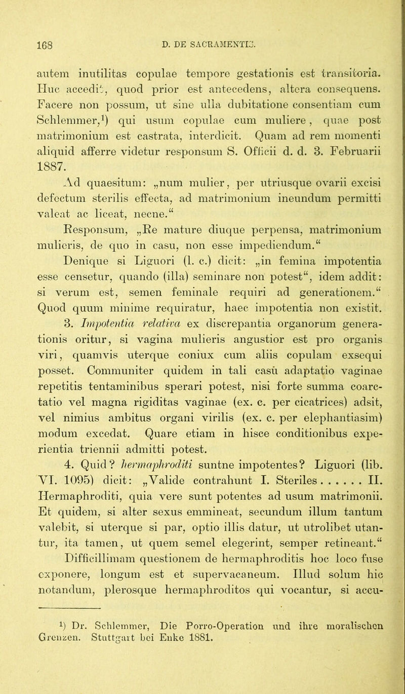 autem inutilitas copulae tempore gestationis est transitoria. Huc accedit, quod prior est antecedens, altera consequens. Facere non possum, ut sine ulla dubitatione consentiam cum Schlemmer,1) qui usum copulae cum muliere , quae post matrimonium est castrata, interdicit. Quam ad rem momenti aliquid afferre videtur responsum S. Officii d. d. 3. Februarii 1887. Ad quaesitum: „num mulier, per utriusque ovarii excisi defectum sterilis effecta, ad matrimonium ineundum permitti valeat ac liceat, necne.“ Responsum, „Re mature diuque perpensa, matrimonium mulieris, de quo in casu, non esse impediendum.“ Denique si Liguori (1. c.) dicit: „in femina impotentia esse censetur, quando (illa) seminare non potest“, idem addit: si verum est, semen feminale requiri ad generationem.“ Quod quum minime requiratur, haec impotentia non existit. 3. Impotentia relativa ex discrepantia organorum genera- tionis oritur, si vagina mulieris angustior est pro organis viri, quamvis uterque coniux cum aliis copulam exsequi posset. Communiter quidem in tali casii adaptatio vaginae repetitis tentaminibus sperari potest, nisi forte summa coarc- tatio vel magna rigiditas vaginae (ex. c. per cicatrices) adsit, vel nimius ambitus organi virilis (ex. c. per elephantiasim) modum excedat. Quare etiam in hisce conditionibus expe- rientia triennii admitti potest. 4. Quid? hermaphroditi suntne impotentes? Liguori (lib. VI. 1095) dicit: „Valide contrahunt I. Steriles II. Hermaphroditi, quia vere sunt potentes ad usum matrimonii. Et quidem, si alter sexus emmineat, secundum illum tantum valebit, si uterque si par, optio illis datur, ut utrolibet utan- tur, ita tamen, ut quem semel elegerint, semper retineant.“ Difficillimam questionem de hermaphroditis hoc loco fuse exponere, longum est et supervacaneum. Illud solum hic notandum, plerosque hermaphroditos qui vocantur, si accu- 9 Dr. Schlemmer, Die Porro-Operation und ihre moralischen Grenzen. Stuttgart bei Enke 1881.