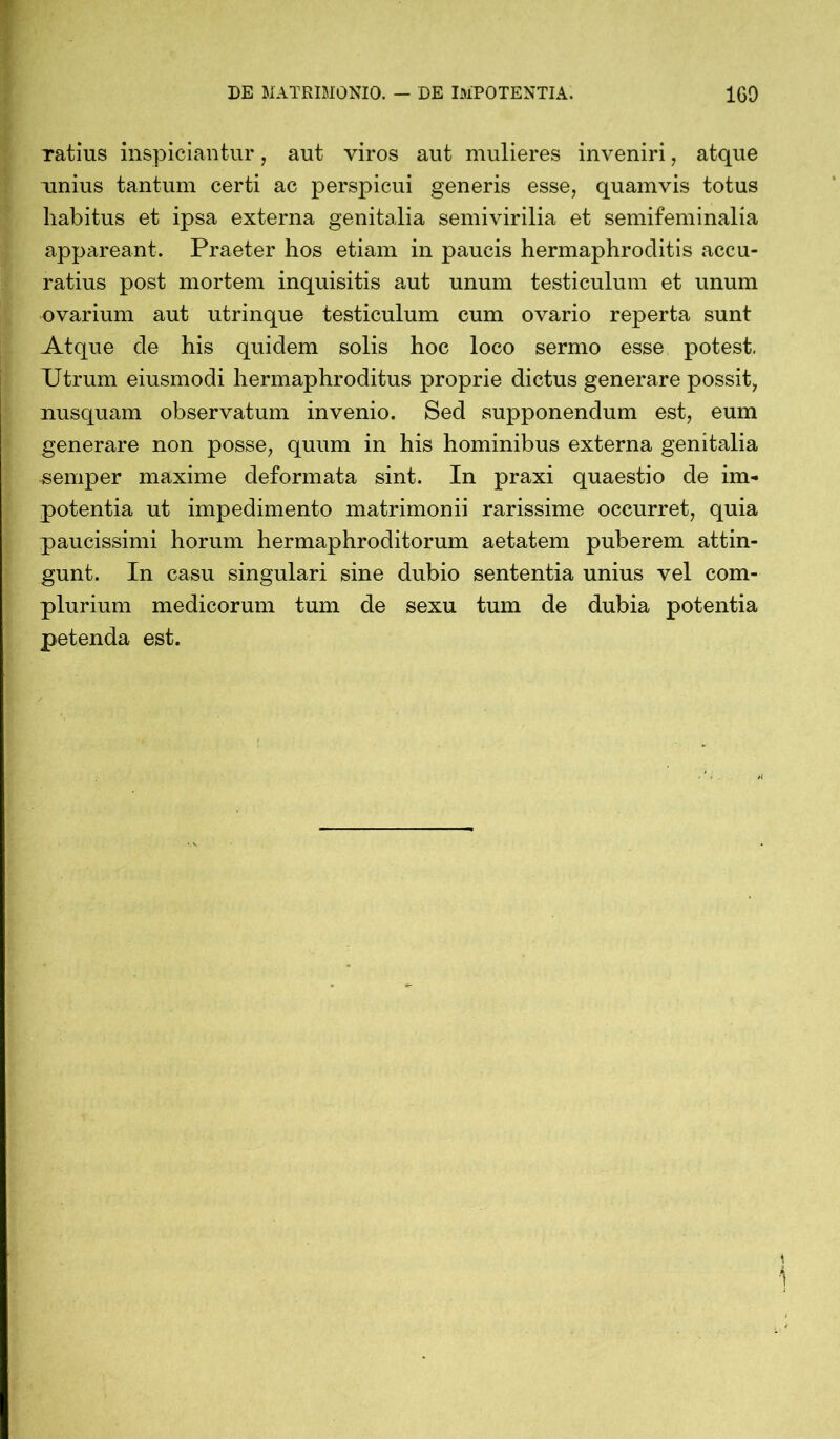 Tatius inspiciantur, aut viros aut mulieres inveniri, atque unius tantum certi ac perspicui generis esse, quamvis totus habitus et ipsa externa genitalia semivirilia et semifeminalia appareant. Praeter hos etiam in paucis hermaphroditis accu- ratius post mortem inquisitis aut unum testiculum et unum ovarium aut utrinque testiculum cum ovario reperta sunt Atque de his quidem solis hoc loco sermo esse potest. Utrum eiusmodi hermaphroditus proprie dictus generare possit, nusquam observatum invenio. Sed supponendum est, eum generare non posse, quum in his hominibus externa genitalia semper maxime deformata sint. In praxi quaestio de im- potentia ut impedimento matrimonii rarissime occurret, quia paucissimi horum hermaphroditorum aetatem puberem attin- gunt. In casu singulari sine dubio sententia unius vel com- plurium medicorum tum de sexu tum de dubia potentia petenda est.