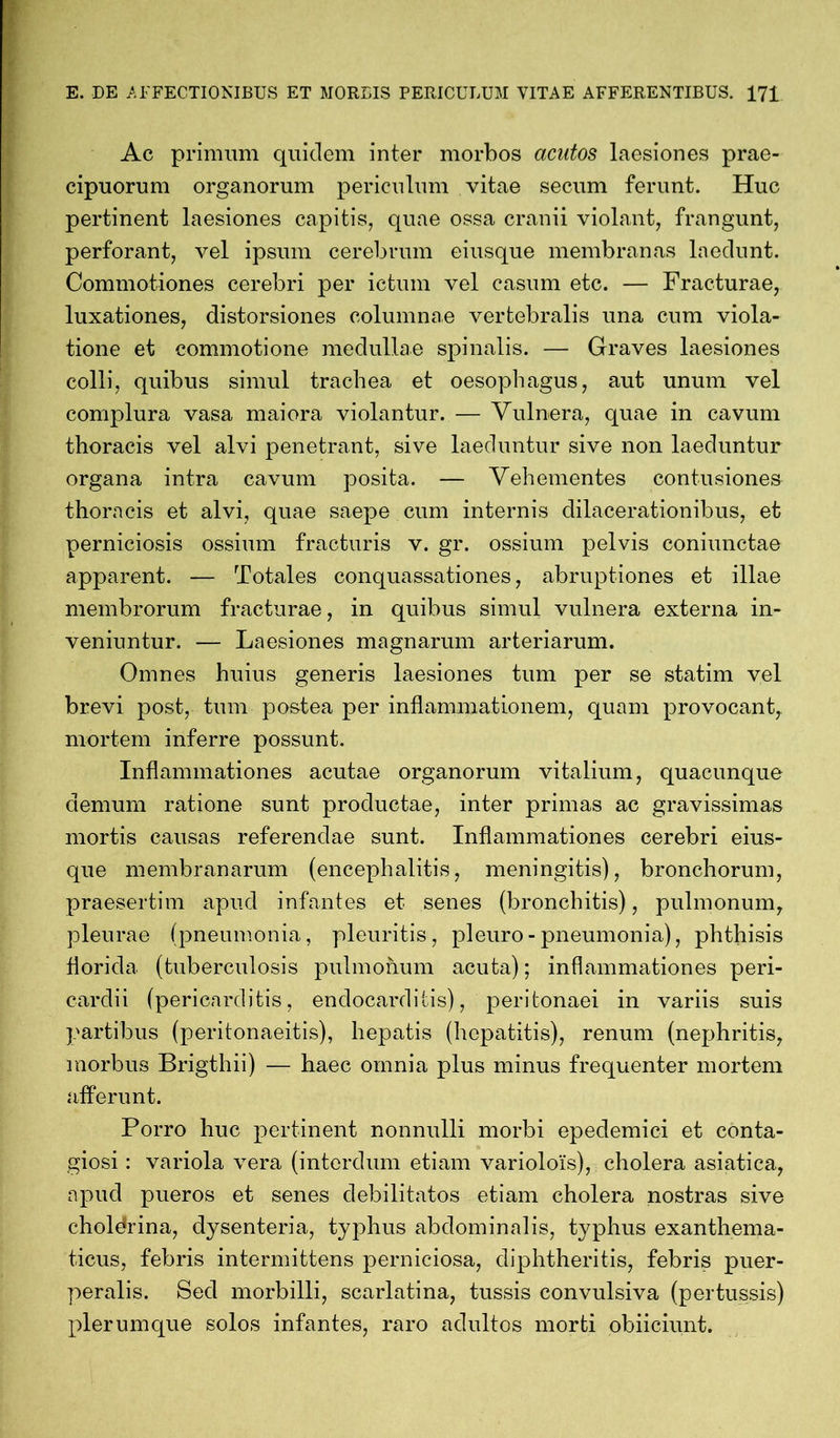 Ac primum quidem inter morbos acutos laesiones prae- cipuorum organorum periculum vitae secum ferunt. Huc pertinent laesiones capitis, quae ossa cranii violant, frangunt, perforant, vel ipsum cerebrum eiusque membranas laedunt. Commotiones cerebri per ictum vel casum etc. — Fracturae, luxationes, distorsiones columnae vertebralis una cum viola- tione et commotione medullae spinalis. — Graves laesiones colli, quibus simul trachea et oesophagus, aut unum vel complura vasa maiora violantur. — Vulnera, quae in cavum thoracis vel alvi penetrant, sive laeduntur sive non laeduntur organa intra cavum posita. — Vehementes contusiones thoracis et alvi, quae saepe cum internis dilacerationibus, et perniciosis ossium fracturis v. gr. ossium pelvis coniunctae apparent. — Totales conquassationes, abruptiones et illae membrorum fracturae, in quibus simul vulnera externa in- veniuntur. — Laesiones magnarum arteriarum. Omnes huius generis laesiones tum per se statim vel brevi post, tum postea per inflammationem, quam provocant, mortem inferre possunt. Inflammationes acutae organorum vitalium, quacunque demum ratione sunt productae, inter primas ac gravissimas mortis causas referendae sunt. Inflammationes cerebri eius- que membranarum (encephalitis, meningitis), bronchorum, praesertim apud infantes et senes (bronchitis), pulmonum, pleurae (pneumonia, pleuritis, pleuro - pneumonia), phthisis florida (tuberculosis pulmonum acuta); inflammationes peri- cardii (pericarditis, endocarditis), peritonaei in variis suis partibus (peritonaeitis), hepatis (hepatitis), renum (nephritis, morbus Brigthii) — haec omnia plus minus frequenter mortem afferunt. Porro huc pertinent nonnulli morbi epedemici et conta- giosi : variola vera (interdum etiam variolois), cholera asiatica, apud pueros et senes debilitatos etiam cholera nostras sive cholerina, dysenteria, typhus abdominalis, typhus exanthema- ticus, febris intermittens perniciosa, diphtheritis, febris puer- peralis. Sed morbilli, scarlatina, tussis convulsiva (pertussis) plerumque solos infantes, raro adultos morti obiiciunt.