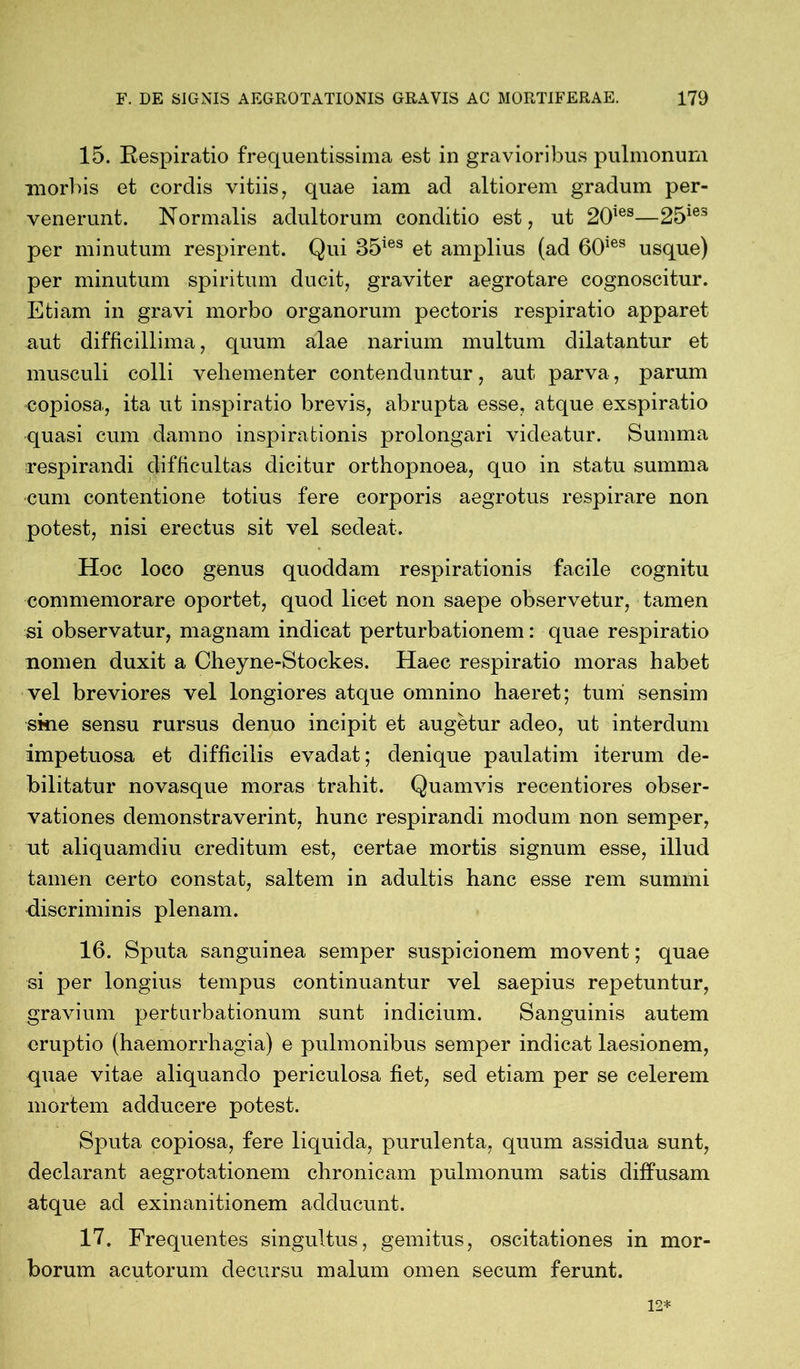 15. Respiratio frequentissima est in gravioribus pulmonum morbis et cordis vitiis, quae iam ad altiorem gradum per- venerunt. Normalis adultorum conditio est, ut 20ies—25ie3 per minutum respirent. Qui 35ies et amplius (ad 60ies usque) per minutum spiritum ducit, graviter aegrotare cognoscitur. Etiam in gravi morbo organorum pectoris respiratio apparet aut difficillima, quum alae narium multum dilatantur et musculi colli vehementer contenduntur, aut parva, parum copiosa, ita ut inspiratio brevis, abrupta esse, atque exspiratio quasi cum damno inspirationis prolongari videatur. Summa respirandi difficultas dicitur orthopnoea, quo in statu summa cum contentione totius fere corporis aegrotus respirare non potest, nisi erectus sit vel sedeat. Hoc loco genus quoddam respirationis facile cognitu commemorare oportet, quod licet non saepe observetur, tamen si observatur, magnam indicat perturbationem: quae respiratio nomen duxit a Cheyne-Stockes. Haec respiratio moras habet vel breviores vel longiores atque omnino haeret; tumi sensim skie sensu rursus denuo incipit et augetur adeo, ut interdum impetuosa et difficilis evadat; denique paulatim iterum de- bilitatur novasque moras trahit. Quamvis recentiores obser- vationes demonstraverint, hunc respirandi modum non semper, ut aliquamdiu creditum est, certae mortis signum esse, illud tamen certo constat, saltem in adultis hanc esse rem summi discriminis plenam. 16. Sputa sanguinea semper suspicionem movent; quae si per longius tempus continuantur vel saepius repetuntur, gravium perturbationum sunt indicium. Sanguinis autem eruptio (haemorrhagia) e pulmonibus semper indicat laesionem, quae vitae aliquando periculosa fiet, sed etiam per se celerem mortem adducere potest. Sputa copiosa, fere liquida, purulenta, quum assidua sunt, declarant aegrotationem chronicam pulmonum satis diffusam atque ad exinanitionem adducunt. 17. Frequentes singultus, gemitus, oscitationes in mor- borum acutorum decursu malum omen secum ferunt.