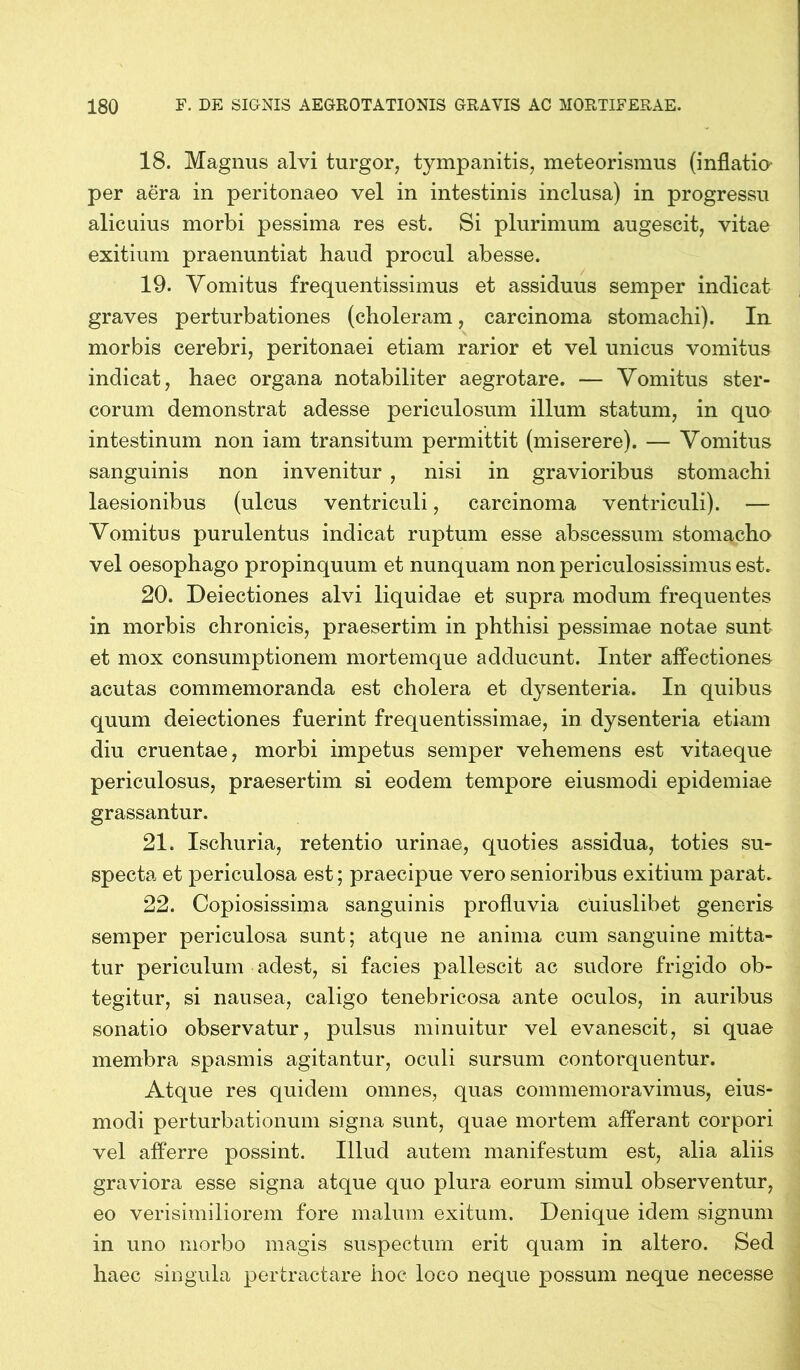 18. Magnus alvi turgor, tympanitis, meteorismus (inflatio- per aera in peritonaeo vel in intestinis inclusa) in progressu alicuius morbi pessima res est. Si plurimum augescit, vitae exitium praenuntiat haud procul abesse. 19. Vomitus frequentissimus et assiduus senrper indicat graves perturbationes (choleram, carcinoma stomachi). In morbis cerebri, peritonaei etiam rarior et vel unicus vomitus indicat, haec organa notabiliter aegrotare. — Vomitus ster- corum demonstrat adesse periculosum illum statum, in quo intestinum non iam transitum permittit (miserere). — Vomitus sanguinis non invenitur , nisi in gravioribus stomachi laesionibus (ulcus ventriculi, carcinoma ventriculi). — Vomitus purulentus indicat ruptum esse abscessum stomacho vel oesophago propinquum et nunquam non periculosissimus est. 20. Deiectiones alvi liquidae et supra modum frequentes in morbis chronicis, praesertim in phthisi pessimae notae sunt et mox consumptionem mortemque adducunt. Inter affectiones acutas commemoranda est cholera et dysenteria. In quibus quum deiectiones fuerint frequentissimae, in dysenteria etiam diu cruentae, morbi impetus semper vehemens est vitaeque periculosus, praesertim si eodem tempore eiusmodi epidemiae grassantur. 21. Ischuria, retentio urinae, quoties assidua, toties su- specta et periculosa est; praecipue vero senioribus exitium parat. 22. Copiosissima sanguinis profluvia cuiuslibet generis semper periculosa sunt; atque ne anima cum sanguine mitta- tur periculum adest, si facies pallescit ac sudore frigido ob- tegitur, si nausea, caligo tenebricosa ante oculos, in auribus sonatio observatur, pulsus minuitur vel evanescit, si quae membra spasmis agitantur, oculi sursum contorquentur. Atque res quidem omnes, quas commemoravimus, eius- modi perturbationum signa sunt, quae mortem afferant corpori vel afferre possint. Illud autem manifestum est, alia aliis graviora esse signa atque quo plura eorum simul observentur, eo verisimiliorem fore malum exitum. Denique idem signum in uno morbo magis suspectum erit quam in altero. Sed haec singula pertractare hoc loco neque possum neque necesse