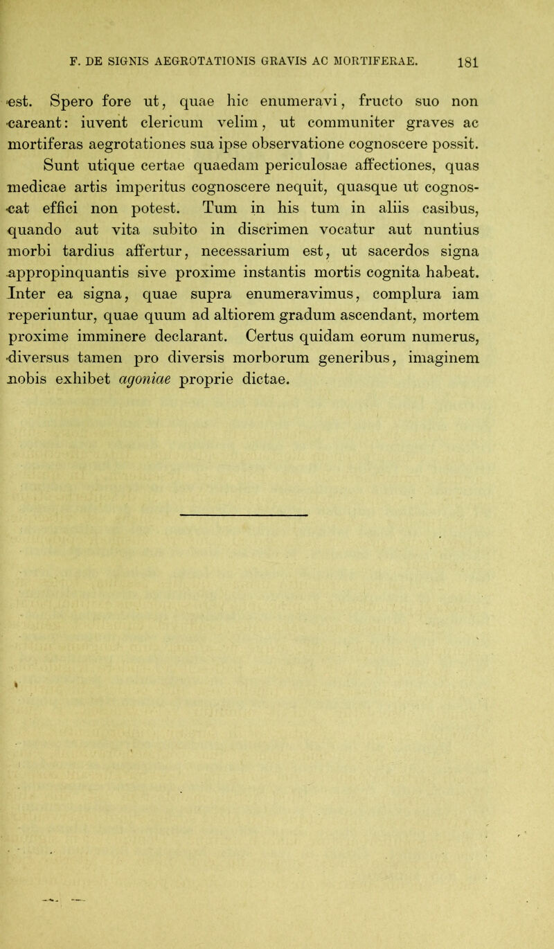 ‘est. Spero fore ut, quae hic enumeravi, fructo suo non careant: iuvent clericum velim, ut communiter graves ac mortiferas aegrotationes sua ipse observatione cognoscere possit. Sunt utique certae quaedam periculosae affectiones, quas medicae artis imperitus cognoscere nequit, quasque ut cognos- cat effici non potest. Tum in his tum in aliis casibus, quando aut vita subito in discrimen vocatur aut nuntius morbi tardius affertur, necessarium est, ut sacerdos signa appropinquantis sive proxime instantis mortis cognita habeat. Inter ea signa, quae supra enumeravimus, complura iam reperiuntur, quae quum ad altiorem gradum ascendant, mortem proxime imminere declarant. Certus quidam eorum numerus, •diversus tamen pro diversis morborum generibus, imaginem nobis exhibet agoniae proprie dictae. /