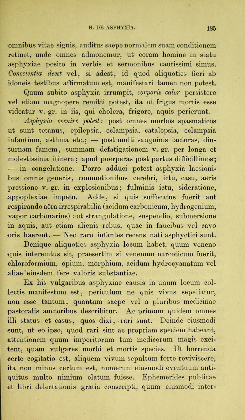 omnibus vitae signis, auditus saepe normalem suam conditionem retinet, unde omnes admonemur, ut coram homine in statu asphyxiae posito in verbis et sermonibus cautissimi simus. Conscientia cleest vel, si adest, id quod aliquoties fieri ab idoneis testibus affirmatum est, manifestari tamen non potest. Quum subito asphyxia irrumpit, corporis calor persistere vel etiam magnopere remitti potest, ita ut frigus mortis esse videatur v. gr. in iis, qui cholera, frigore, aquis perierunt. Asphyxia evenire potest: post omnes morbos spasmaticos ut sunt tetanus, epilepsia, eclampsia, catalepsia, eclampsia infantium, asthma etc.; — post multi sanguinis iacturas, diu- turnam famem, summam defatigationem v. gr. per longa et molestissima itinera; apud puerperas post partus difficillimos; — in congelatione. Porro adduci potest asphyxia laesioni- bus omnis generis, commotionibus cerebri, ictu, casu, aeris pressione v. gr. in explosionibus; fulminis ictu, sideratione, appoplexiae impetu. Adde, si quis suffocatus fuerit aut respirando aera, irrespirabilia (acidum carbonicum, hydrogenium, vapor carbonarius) aut strangulatione, suspendio, submersione in aquis, aut etiam alienis rebus, quae in faucibus vel cavo oris haerent. — Nec raro infantes recens nati asphyctici sunt. Denique aliquoties asphyxia locum habet, quum veneno quis interemtus sit, praesertim si venenum narcoticum fuerit, chloroformium, opium, morphium, acidum hydroßyanatum vel aliae eiusdem fere valoris substantiae. Ex his vulgaribus asphyxiae causis in unum locum col- lectis manifestum est, periculum ne quis vivus sepeliatur, non esse tantum, quantum saepe vel a pluribus medicinae pastoralis auctoribus describitur. Ac primum quidem omnes illi status et casus, quos dixi, 'rari sunt. Deinde eiusmodi sunt, ut eo ipso, quod rari sint ac propriam speciem habeant, .attentionem quum imperitorum tum medicorum magis exci- tent, quam vulgares morbi et mortis species. Ut horrenda certe cogitatio est, aliquem vivum sepultum forte reviviscere, ita non minus certum est, numerum eiusmodi eventuum anti- quitus multo nimium elatum fuisse. Ephemerides publicae et libri delectationis gratia conscripti, quum eiusmodi inter-