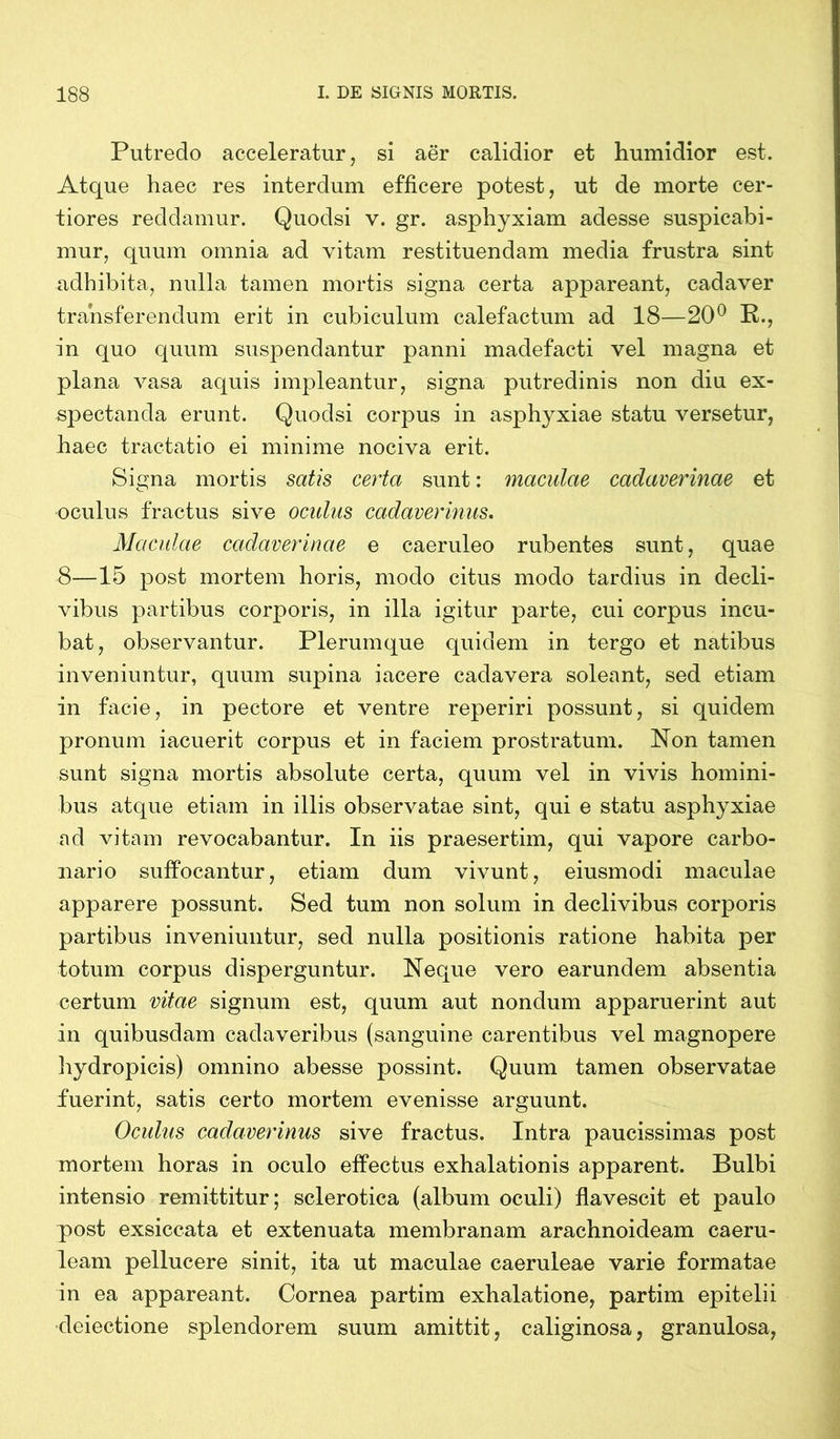 Putredo acceleratur, si aer calidior et humidior est. Atque haec res interdum efficere potest, ut de morte cer- tiores reddamur. Quodsi v. gr. asphyxiam adesse suspicabi- mur, quum omnia ad vitam restituendam media frustra sint adhibita, nulla tamen mortis signa certa appareant, cadaver transferendum erit in cubiculum calefactum ad 18—20° R., in quo quum suspendantur panni madefacti vel magna et plana vasa aquis impleantur, signa putredinis non diu ex- spectanda erunt. Quodsi corpus in asphyxiae statu versetur, haec tractatio ei minime nociva erit. Signa mortis satis certa sunt: maculae cadaverinae et oculus fractus sive oculus cadaverinus. Maculae cadaverinae e caeruleo rubentes sunt, quae 8—15 post mortem horis, modo citus modo tardius in decli- vibus partibus corporis, in illa igitur parte, cui corpus incu- bat, observantur. Plerumque quidem in tergo et natibus inveniuntur, quum supina i acere cadavera soleant, sed etiam in facie, in pectore et ventre reperiri possunt, si quidem pronum iacuerit corpus et in faciem prostratum. Non tamen sunt signa mortis absolute certa, quum vel in vivis homini- bus atque etiam in illis observatae sint, qui e statu asphyxiae ad vitam revocabantur. In iis praesertim, qui vapore carbo- nario suffocantur, etiam dum vivunt, eiusmodi maculae apparere possunt. Sed tum non solum in declivibus corporis partibus inveniuntur, sed nulla positionis ratione habita per totum corpus disperguntur. Neque vero earundem absentia certum vitae signum est, quum aut nondum apparuerint aut in quibusdam cadaveribus (sanguine carentibus vel magnopere hydropicis) omnino abesse possint. Quum tamen observatae fuerint, satis certo mortem evenisse arguunt. Oculus cadaverinus sive fractus. Intra paucissimas post mortem horas in oculo effectus exhalationis apparent. Bulbi intensio remittitur; sclerotica (album oculi) flavescit et paulo post exsiccata et extenuata membranam arachnoideam caeru- leam pellucere sinit, ita ut maculae caeruleae varie formatae in ea appareant. Cornea partim exhalatione, partim epitelii cleiectione splendorem suum amittit, caliginosa, granulosa,