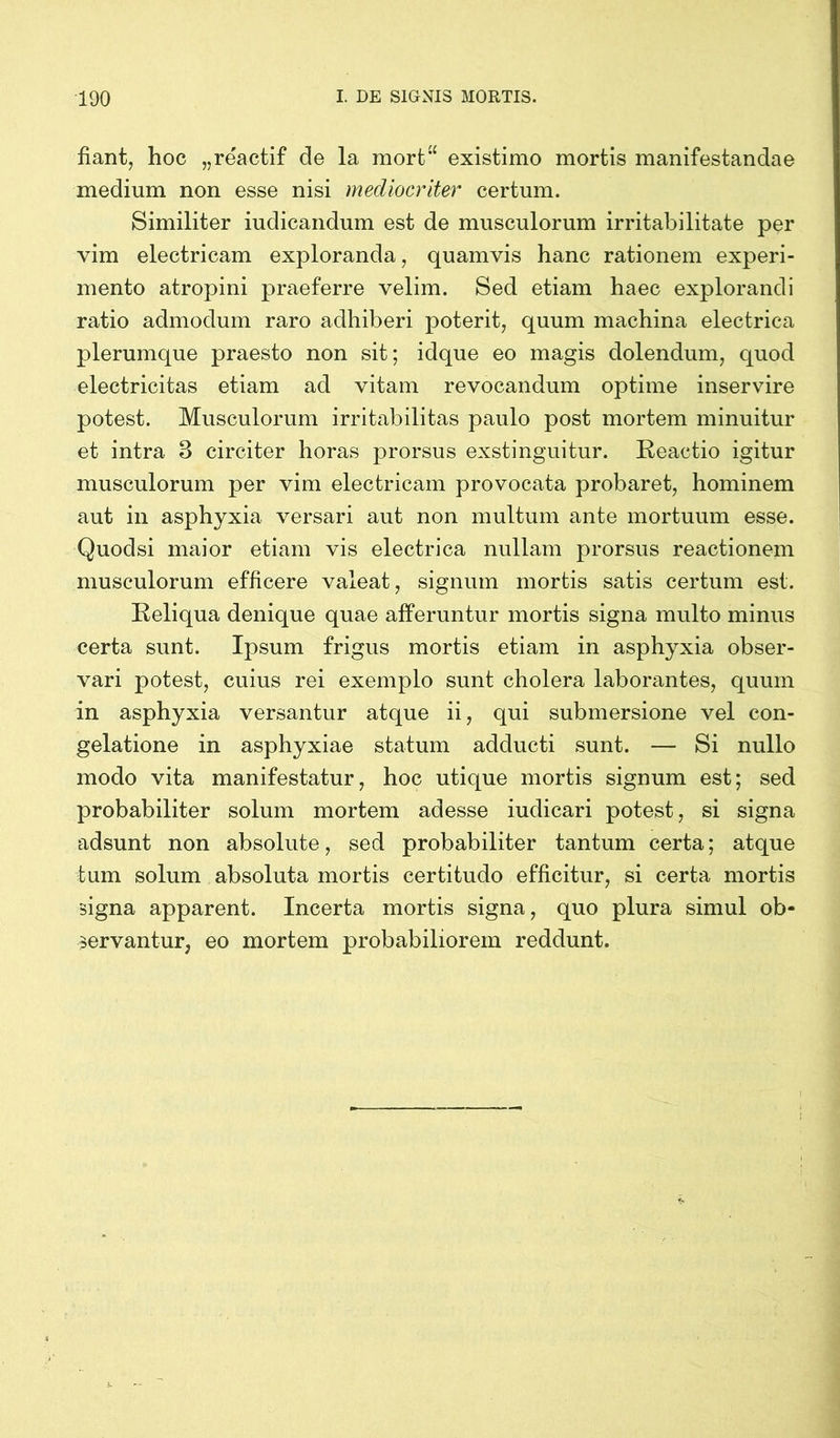 fiant, hoc „reactif de la mort“ existimo mortis manifestandae medium non esse nisi mediocriter certum. Similiter iudicandum est de musculorum irritabilitate per vim electricam exploranda, quamvis hanc rationem experi- mento atropini praeferre velim. Sed etiam haec explorandi ratio admodum raro adhiberi poterit, quum machina electrica plerumque praesto non sit; idque eo magis dolendum, quod electricitas etiam ad vitam revocandum optime inservire potest. Musculorum irritabilitas paulo post mortem minuitur et intra 3 circiter horas prorsus exstinguitur. Reactio igitur musculorum per vim electricam provocata probaret, hominem aut in asphyxia versari aut non multum ante mortuum esse. Quodsi maior etiam vis electrica nullam prorsus reactionem musculorum efficere valeat, signum mortis satis certum est. Reliqua denique quae afferuntur mortis signa multo minus certa sunt. Ipsum frigus mortis etiam in asphyxia obser- vari potest, cuius rei exemplo sunt cholera laborantes, quum in asphyxia versantur atque ii, qui submersione vel con- gelatione in asphyxiae statum adducti sunt. — Si nullo modo vita manifestatur, hoc utique mortis signum est; sed probabiliter solum mortem adesse iudicari potest, si signa adsunt non absolute, sed probabiliter tantum certa; atque tum solum absoluta mortis certitudo efficitur, si certa mortis signa apparent. Incerta mortis signa, quo plura simul ob- servantur, eo mortem probabiliorem reddunt.