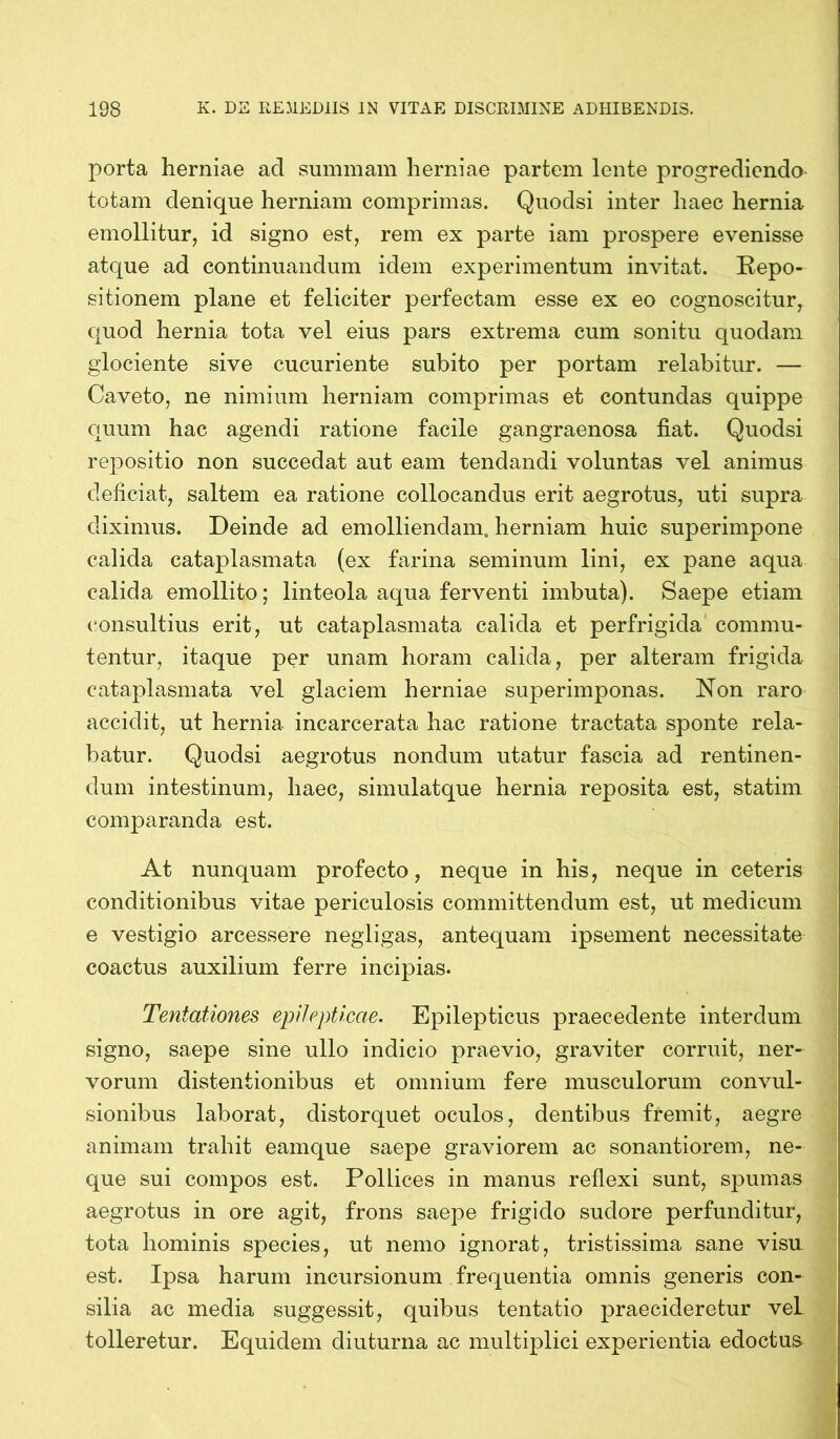 porta herniae ad summam herniae partem lente progrediendo- totam denique herniam comprimas. Quodsi inter haec hernia emollitur, id signo est, rem ex parte iam prospere evenisse atque ad continuandum idem experimentum invitat. Repo- sitionem plane et feliciter perfectam esse ex eo cognoscitur, quod hernia tota vel eius pars extrema cum sonitu quodam glociente sive cucuriente subito per portam relabitur. — Caveto, ne nimium herniam comprimas et contundas quippe quum hac agendi ratione facile gangraenosa fiat. Quodsi repositio non succedat aut eam tendandi voluntas vel animus deficiat, saltem ea ratione collocandus erit aegrotus, uti supra diximus. Deinde ad emolliendam, herniam huic superimpone calida cataplasmata (ex farina seminum lini, ex pane aqua calida emollito; linteola aqua ferventi imbuta). Saepe etiam consultius erit, ut cataplasmata calida et perfrigida commu- tentur, itaque per unam horam calida, per alteram frigida cataplasmata vel glaciem herniae superimponas. Non raro accidit, ut hernia incarcerata hac ratione tractata sponte rela- batur. Quodsi aegrotus nondum utatur fascia ad rentinen- dum intestinum, haec, simulatque hernia reposita est, statim comparanda est. At nunquam profecto, neque in his, neque in ceteris conditionibus vitae periculosis committendum est, ut medicum e vestigio arcessere negligas, antequam ipsement necessitate coactus auxilium ferre incipias. Tentationes epilepticae. Epilepticus praecedente interdum signo, saepe sine ullo indicio praevio, graviter corruit, ner- vorum distentionibus et omnium fere musculorum convul- sionibus laborat, distorquet oculos, dentibus fremit, aegre animam trahit eamque saepe graviorem ac sonantiorem, ne- que sui compos est. Pollices in manus reflexi sunt, spumas aegrotus in ore agit, frons saepe frigido sudore perfunditur, tota hominis species, ut nemo ignorat, tristissima sane visu est. Ipsa harum incursionum frequentia omnis generis con- silia ac media suggessit, quibus tentatio praecideretur veL tolleretur. Equidem diuturna ac multiplici experientia edoctus