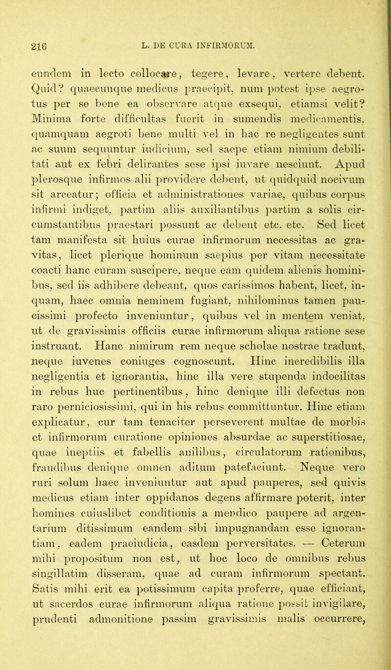 eundem in lecto collocare, tegere, levare, vertere debent. Quid? quaecunque medicus praecipit, num potest ipse aegro- tus per se bene ea observare atque exsequi, etiamsi velit? Minima forte difficultas fuerit in sumendis medicamentis, quamquam aegroti bene multi vel in hac re negligentes sunt ac suum sequuntur indicium, sed saepe etiam nimium debili- tati aut ex febri delirantes sese ipsi iuvare nesciunt. Apud plerosque infirmos alii providere debent, ut quidquid nocivum sit arceatur; officia et administrationes variae, quibus corpus infirmi indiget, partim aliis auxiliantibus partim a solis cir- cumstantibus praestari possunt ac debent etc. etc. Sed licet tam manifesta sit huius curae infirmorum necessitas ac gra- vitas, licet plerique hominum saepius per vitam necessitate coacti hanc curam suscipere, neque eam quidem alienis homini- bus, sed iis adhibere debeant, quos carissimos habent, licet, in- quam, haec omnia neminem fugiant, nihilominus tamen pau- cissimi profecto inveniuntur, quibus vel in mentem veniat, ut de gravissimis officiis curae infirmorum aliqua ratione sese instruant. Hanc nimirum rem neque scholae nostrae tradunt, neque iuvenes coniuges cognoscunt. Hinc incredibilis illa negligentia et ignorantia, hinc illa vere stupenda indocilitas in rebus huc pertinentibus, hinc denique illi defectus non raro perniciosissimi, qui in his rebus committuntur. Hinc etiam explicatur, cur tam tenaciter perseverent multae de morbis et infirmorum curatione opiniones absurdae ac superstitiosae, quae ineptiis et fabellis anilibus, circulatorum rationibus, fraudibus denique omnen aditum patefaciunt. Neque vero ruri solum haec inveniuntur aut apud pauperes, sed quivis medicus etiam inter oppidanos degens affirmare poterit, inter homines cuiuslibet conditionis a mendico paupere ad argen- tarium ditissimum eandem sibi impugnandam esse ignoran- tiam, eadem praeiudicia, easdem perversitates. — Ceterum mihi propositum non est, ut hoc loco de omnibus rebus singillatim disseram, quae ad curam infirmorum spectant. Satis mihi erit ea potissimum capita proferre, quae efficiant, ut sacerdos curae infirmorum aliqua ratione possit invigilare, prudenti admonitione passim gravissimis malis occurrere,