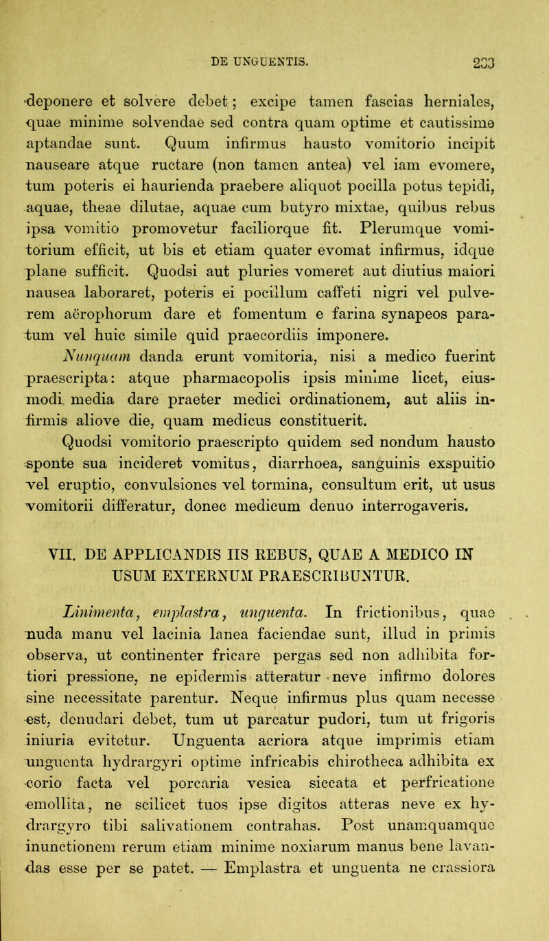 deponere et solvere debet; excipe tamen fascias hernialcs, quae minime solvendae sed contra quam optime et cautissime aptandae sunt. Quum infirmus hausto vomitorio incipit nauseare atque ructare (non tamen antea) vel iam evomere, tum poteris ei haurienda praebere aliquot pocilla potus tepidi, aquae, theae dilutae, aquae cum butyro mixtae, quibus rebus ipsa vomitio promovetur faciliorque fit. Plerumque vomi- torium efficit, ut bis et etiam quater evomat infirmus, idque plane sufficit. Quodsi aut pluries vomeret aut diutius maiori nausea laboraret, poteris ei pocillum caffeti nigri vel pulve- rem aerophorum dare et fomentum e farina synapeos para- tum vel huic simile quid praecordiis imponere. Nunquam danda erunt vomitoria, nisi a medico fuerint praescripta: atque pharmacopolis ipsis minime licet, eius- modi media dare praeter medici ordinationem, aut aliis in- firmis aliove die, quam medicus constituerit. Quodsi vomitorio praescripto quidem sed nondum hausto sponte sua incideret vomitus, diarrhoea, sanguinis exspuitio vel eruptio, convulsiones vel tormina, consultum erit, ut usus vomitorii differatur, donec medicum denuo interrogaveris. VII. DE APPLICANDIS IIS REBUS, QUAE A MEDICO IN USUM EXTERNUM PRAESCRIBUNTUR. Linimentaj emplastra, unguenta. In frictionibus, quae nuda manu vel lacinia lanea faciendae sunt, illud in primis observa, ut continenter fricare pergas sed non adhibita for- tiori pressione, ne epidermis atteratur neve infirmo dolores sine necessitate parentur. Neque infirmus plus quam necesse est, denudari debet, tum ut parcatur pudori, tum ut frigoris iniuria evitetur. Unguenta acriora atque imprimis etiam unguenta hydrargyri optime infricabis chirotheca adhibita ex corio facta vel porcaria vesica siccata et perfricatione •emollita, ne scilicet tuos ipse digitos atteras neve ex hy- drargyro tibi salivationem contrahas. Post unamquamque inunctionem rerum etiam minime noxiarum manus bene lavan- das esse per se patet. — Emplastra et unguenta ne crassiora