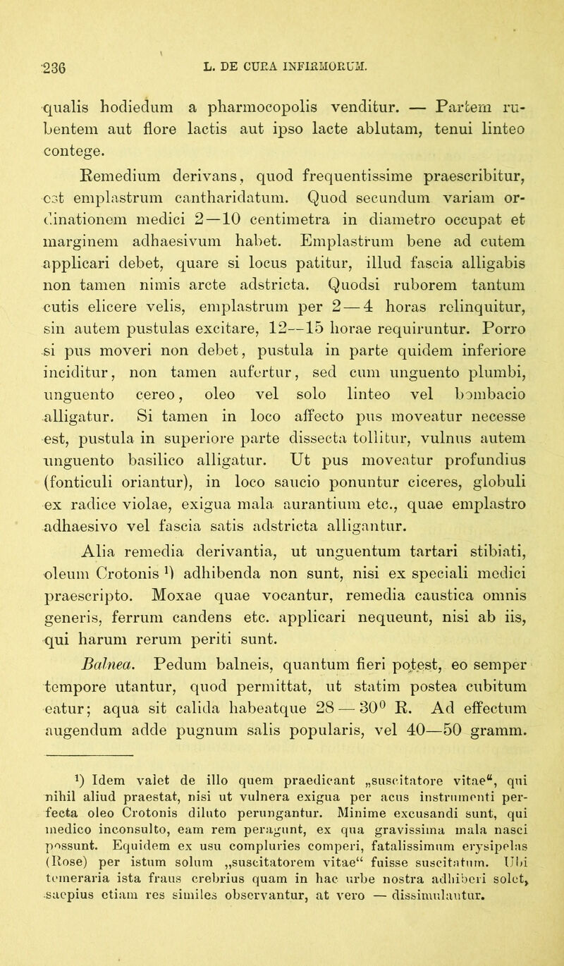 qualis hodiedum a pharmocopolis venditur. — Partem ru- bentem aut flore lactis aut ipso lacte ablutam, tenui linteo contege. Remedium derivans, quod frequentissime praescribitur, est emplastrum cantharidatum. Quod secundum variam or- dinationem medici 2—10 centimetra in diametro occupat et marginem adhaesivum habet. Emplastrum bene ad cutem applicari debet, quare si locus patitur, illud fascia alligabis non tamen nimis arcte adstricta. Quodsi ruborem tantum cutis elicere velis, emplastrum per 2 — 4 horas relinquitur, sin autem pustulas excitare, 12—15 horae requiruntur. Porro si pus moveri non debet, pustula in parte quidem inferiore inciditur, non tamen aufertur, sed cum unguento plumbi, unguento cereo, oleo vel solo linteo vel bombacio alligatur. Si tamen in loco affecto pus moveatur necesse est, pustula in superiore parte dissecta tollitur, vulnus autem unguento basilico alligatur. Ut pus moveatur profundius (fonticuli oriantur), in loco saucio ponuntur ciceres, globuli ex radice violae, exigua mala aurantium etc., quae emplastro adhaesivo vel fascia satis adstricta alligantur. Alia remedia derivantia, ut unguentum tartari stibiati, oleum Crotonis b adhibenda non sunt, nisi ex speciali medici praescripto. Moxae quae vocantur, remedia caustica omnis generis, ferrum candens etc. applicari nequeunt, nisi ab iis, qui harum rerum periti sunt. Balnea. Pedum balneis, quantum fieri potest, eo semper tempore utantur, quod permittat, ut statim postea cubitum eatur; aqua sit calida habeatque 28 — 80° R. Ad effectum augendum adde pugnum salis popularis, vel 40—50 gramm. 1) Idem valet de illo quem praedicant „suscitatore vitae“, qui nihil aliud praestat, nisi ut vulnera exigua per acus instrumenti per- fecta oleo Crotonis diluto perungantur. Minime excusandi sunt, qui medico inconsulto, eam rem peragunt, ex qua gravissima mala nasci possunt. Equidem ex usu compluries comperi, fatalissimum erysipelas (Rose) per istum solum „suscitatorem vitae“ fuisse suscitatum. Ubi temeraria ista fraus crebrius quam in hac urbe nostra adhiberi solet, saepius etiam res similes observantur, at vero — dissimulantur.