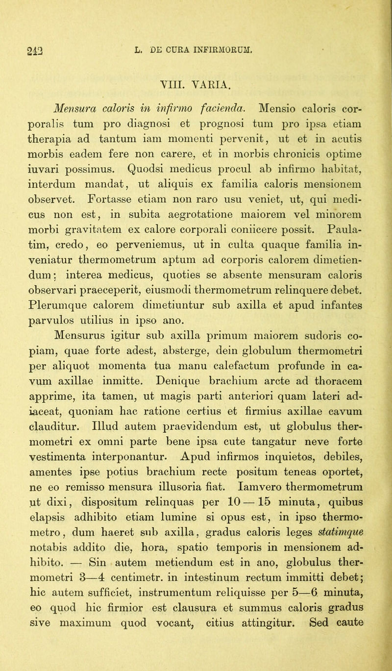 VIII. VARIA. Mensura caloris in infirmo facienda. Mensio caloris cor- poralis tum pro diagnosi et prognosi tum pro ipsa etiam therapia ad tantum iam momenti pervenit, ut et in acutis morbis eadem fere non carere, et in morbis chronicis optime iuvari possimus. Quodsi medicus procul ab infirmo habitat, interdum mandat, ut aliquis ex familia caloris mensionem observet. Fortasse etiam non raro usu veniet, ut, qui medi- cus non est, in subita aegrotatione maiorem vel minorem morbi gravitatem ex calore corporali coniicere possit. Paula- tim, credo, eo perveniemus, ut in culta quaque familia in- veniatur thermometrum aptum ad corporis calorem dimetien- dum ; interea medicus, quoties se absente mensuram caloris observari praeceperit, eiusmodi thermometrum relinquere debet. Plerumque calorem dimetiuntur sub axilla et apud infantes parvulos utilius in ipso ano. Mensurus igitur sub axilla primum maiorem sudoris co- piam, quae forte adest, absterge, dein globulum thermometri per aliquot momenta tua manu calefactum profunde in ca- vum axillae inmitte. Denique brachium arcte ad thoracem apprime, ita tamen, ut magis parti anteriori quam lateri ad- iaceat, quoniam hac ratione certius et firmius axillae cavum clauditur. Illud autem praevidendum est, ut globulus ther- mometri ex omni parte bene ipsa cute tangatur neve forte vestimenta interponantur. Apud infirmos inquietos, debiles, amentes ipse potius brachium recte positum teneas oportet, ne eo remisso mensura illusoria fiat. Iamvero thermometrum ut dixi, dispositum relinquas per 10 — 15 minuta, quibus elapsis adhibito etiam lumine si opus est, in ipso thermo- metro, dum haeret sub axilla, gradus caloris leges statimque notabis addito die, hora, spatio temporis in mensionem ad- hibito. — Sin autem metiendum est in ano, globulus ther- mometri 3—4 centimetr. in intestinum rectum immitti debet; hic autem sufficiet, instrumentum reliquisse per 5—6 minuta, eo quod hic firmior est clausura et summus caloris gradus sive maximum quod vocant, citius attingitur. Sed caute