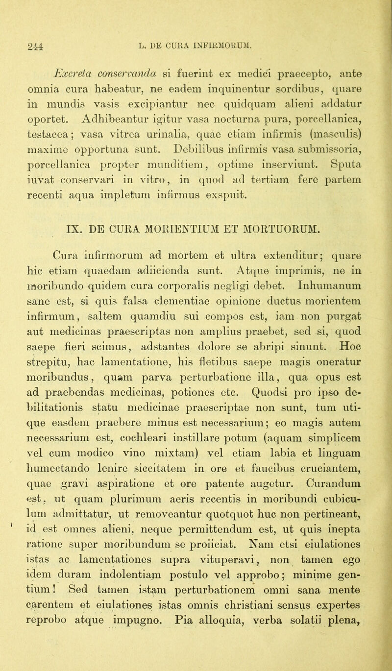 Excreta conservanda si fuerint ex medici praecepto, ante omnia cura habeatur, ne eadem inquinentur sordibus, quare in mundis vasis excipiantur nec quidquam alieni addatur oportet. Adhibeantur igitur vasa nocturna pura, porcellanica, testacea; vasa vitrea urinalia, quae etiam infirmis (masculis) maxime opportuna sunt. Debilibus infirmis vasa submissoria, porcellanica propter munditiem, optime inserviunt. Sputa iuvat conservari in vitro, in quod ad tertiam fere partem recenti aqua impletum infirmus exspuit. IX. DE CURA MORIENTIUM ET MORTUORUM. Cura infirmorum ad mortem et ultra extenditur; quare hic etiam quaedam adiicienda sunt. Atque imprimis, ne in moribundo quidem cura corporalis negligi debet. Inhumanum sane est, si quis falsa clementiae opinione ductus morientem infirmum, saltem quamdiu sui compos est, iam non purgat aut medicinas praescriptas non amplius praebet, sed si, quod saepe fieri scimus, adstantes dolore se abripi sinunt. Hoc strepitu, hac lamentatione, his fletibus saepe magis oneratur moribundus, quam parva perturbatione illa, qua opus est ad praebendas medicinas, potiones etc. Quodsi pro ipso de- bilitationis statu medicinae praescriptae non sunt, tum uti- que easdem praebere minus est necessarium; eo magis autem necessarium est, cochleari instillare potum (aquam simplicem vel cum modico vino mixtam) vel etiam labia et linguam humectando lenire siccitatem in ore et faucibus cruciantem, quae gravi aspiratione et ore patente augetur. Curandum est, ut quam plurimum aeris recentis in moribundi cubicu- lum admittatur, ut removeantur quotquot huc non pertineant, id est omnes alieni, neque permittendum est, ut quis inepta ratione super moribundum se proiiciat. Nam etsi eiulationes istas ac lamentationes supra vituperavi, non tamen ego idem duram indolentiam postulo vel approbo; minime gen- tium ! Sed tamen istam perturbationem omni sana mente carentem et eiulationes istas omnis christiani sensus expertes reprobo atque impugno. Pia alloquia, verba solatii plena,