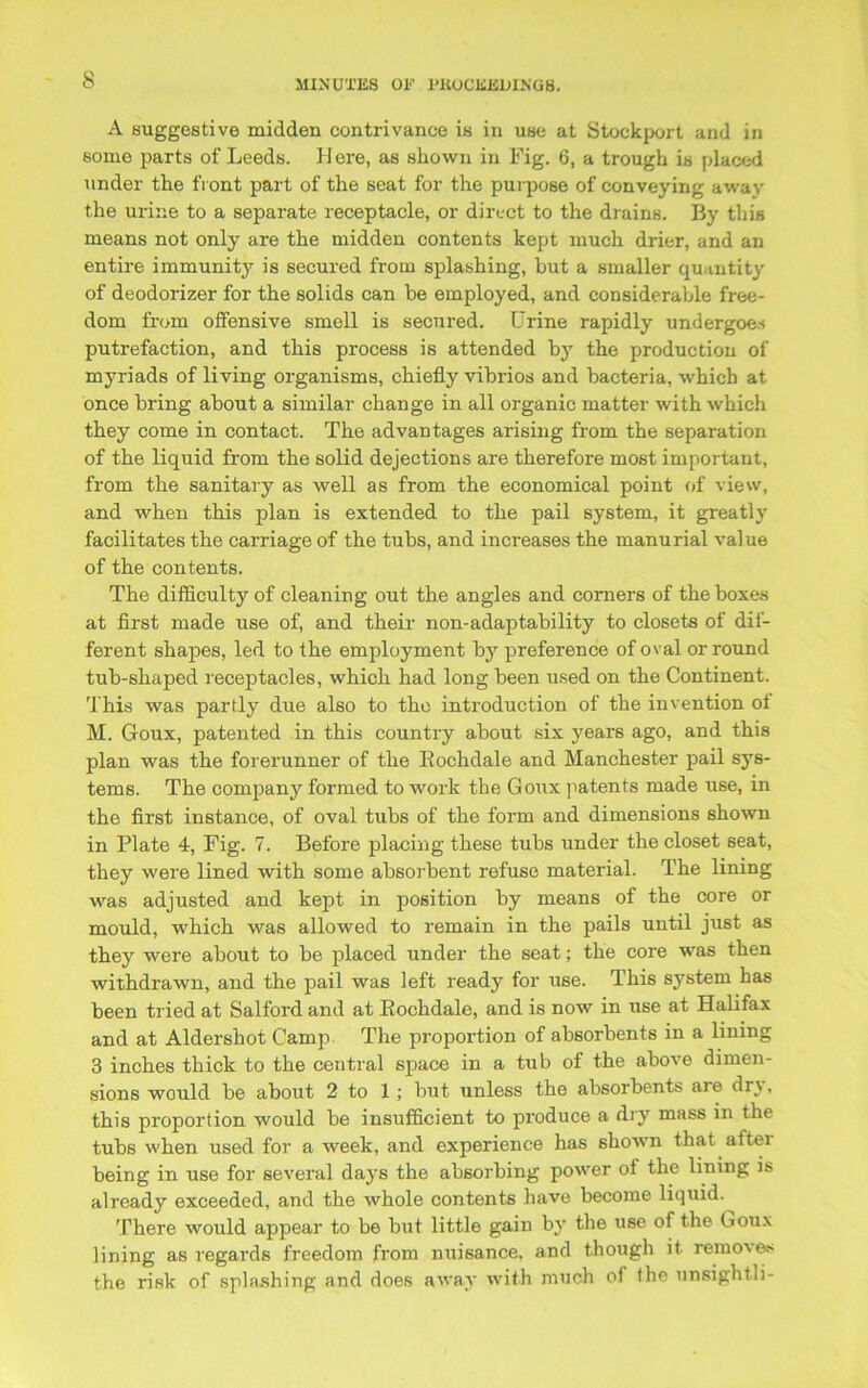 s A suggestive midden contrivance is in use at Stockport and in some parts of Leeds. H ere, as shown in Fig. 6, a trough is placed under the front part of the seat for the purpose of conveying away the urine to a separate receptacle, or direct to the drains. By this means not only are the midden contents kept much drier, and an entire immunity is secured from splashing, but a smaller quantity of deodorizer for the solids can be employed, and considerable free- dom from offensive smell is secured. Urine rapidly undergoes putrefaction, and this process is attended by the production of myriads of living organisms, chiefly vibrios and bacteria, which at once bring about a similar change in all organic matter with which they come in contact. The advantages arising from the separation of the liquid from the solid dejections are therefore most important, from the sanitary as well as from the economical point of view, and when this plan is extended to the pail system, it greatly facilitates the carriage of the tubs, and increases the manurial value of the contents. The difficulty of cleaning out the angles and corners of the boxes at first made use of, and their non-adaptability to closets of dif- ferent shapes, led to the employment by preference of oval or round tub-shaped receptacles, which had long been used on the Continent. This was partly due also to the introduction of the invention ol M. Goux, patented in this country about six years ago, and this plan was the forerunner of the Bochdale and Manchester pail sys- tems. The company formed to work the Goux patents made use, in the first instance, of oval tubs of the form and dimensions shown in Plate 4, Fig. 7. Before placing these tubs under the closet seat, they were lined with some absorbent refuse material. The lining was adjusted and kept in position by means of the core or mould, which was allowed to remain in the pails until just as they were about to be placed under the seat; the core was then withdrawn, and the pail was left ready for use. This system has been tried at Salford and at Bochdale, and is now in use at Halifax and at Aldershot Camp The proportion of absorbents in a lining 3 inches thick to the central space in a tub of the above dimen- sions would be about 2 to 1; but unless the absorbents aie dr} , this proportion would be insufficient to produce a dry mass in the tubs when used for a week, and experience has shown that after being in use for several daj’s the absorbing power of the lining is already exceeded, and the whole contents have become liquid. There would appear to be but little gain by the use of the Goux lining as regards freedom from nuisance, and though it remove' the risk of splashing and does away with much of the unsightli-