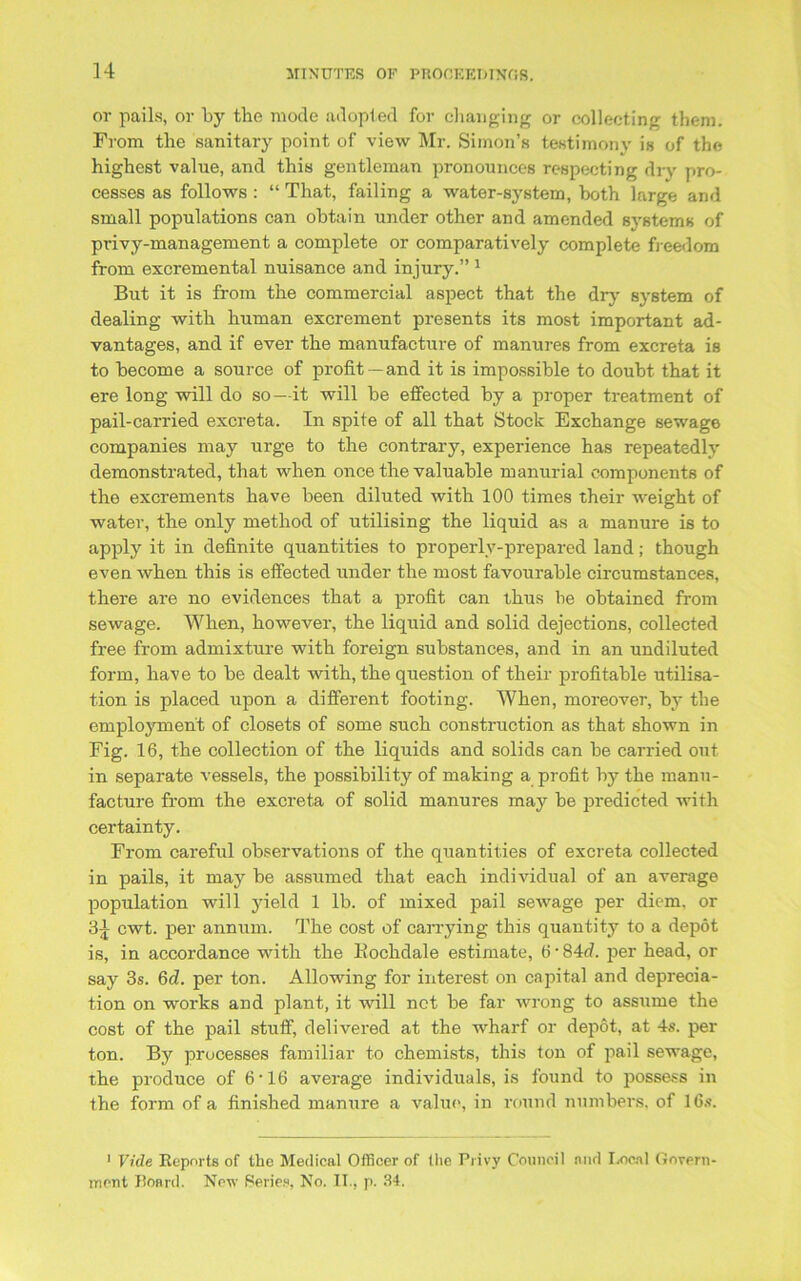 or pails, or by the mode adopted for changing or collecting them. From the sanitary point of view Mr. Simon’s testimony is of the highest value, and this gentleman pronounces respecting dry pro- cesses as follows : “ That, failing a water-system, both large and small populations can obtain under other and amended systems of privy-management a complete or comparatively complete freedom from excremental nuisance and injury.” 1 But it is from the commercial aspect that the dry system of dealing with human excrement presents its most important ad- vantages, and if ever the manufacture of manures from excreta is to become a source of profit — and it is impossible to doubt that it ere long will do so—it will be effected by a proper treatment of pail-carried excreta. In spite of all that Stock Exchange sewage companies may urge to the contrary, experience has repeatedly demonstrated, that when once the valuable manurial components of the excrements have been diluted with 100 times their weight of water, the only method of utilising the liquid as a manure is to apply it in definite quantities to properly-prepared land; though even when this is effected under the most favourable circumstances, there are no evidences that a profit can thus be obtained from sewage. When, however, the liquid and solid dejections, collected free from admixture with foreign substances, and in an undiluted form, have to be dealt with, the question of their profitable utilisa- tion is placed upon a different footing. When, moreover, by the employment of closets of some such construction as that shown in Fig. 16, the collection of the liquids and solids can be carried out in separate vessels, the possibility of making a profit by the manu- facture from the excreta of solid manures may be predicted with certainty. From careful observations of the quantities of excreta collected in pails, it may be assumed that each individual of an average population will yield 1 lb. of mixed pail sewage per diem, or 3-j cwt. per annum. The cost of carrying this quantity to a depot is, in accordance with the Bochdale estimate, 6 • 84rf. per head, or say 3s. 6d. per ton. Allowing for interest on capital and deprecia- tion on works and plant, it will net be far wrong to assume the cost of the pail stuff, delivered at the wharf or depot, at 4s. per ton. By processes familiar to chemists, this ton of pail sewage, the produce of 6’16 average individuals, is found to possess in the form of a finished manure a value, in round numbers, of 16s. 1 Vide Reports of the Medical Officer of the Privy Council and IiOCnl Govern- ment Board. New Series, No. II., p. 34.