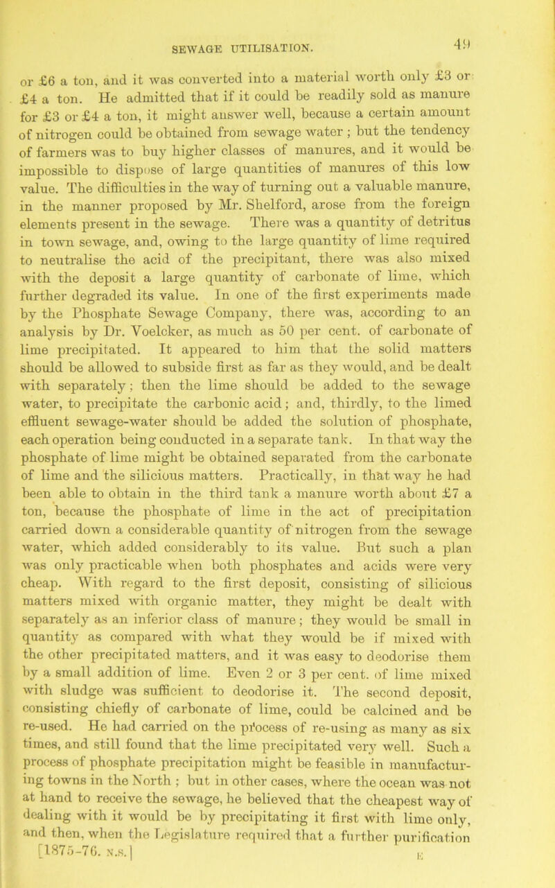 or £6 a ton, and it was converted into a material worth only £3 or £4 a ton. He admitted that if it could he readily sold as manure for £3 or £4 a ton, it might answer well, because a certain amount of nitrogen could be obtained from sewage water ; hut the tendency of farmers was to buy higher classes of manures, and it would he impossible to dispose of large quantities of manures of this low value. The difficulties in the way of turning out a valuable manure, in the manner proposed by Mr. Sbelford, arose from the foreign elements present in the sewage. There was a quantity of detritus in town sewage, and, owing to the large quantity of lime required to neutralise the acid of the precipitant, there was also mixed with the deposit a large quantity of carbonate of lime, which further degraded its value. In one of the first experiments made by the Phosphate Sewage Company, there was, according to an analysis by Dr. Voelcker, as much as 50 per cent, of carbonate of lime precipitated. It appeared to him that the solid matters should be allowed to subside first as far as they would, and be dealt with separately; then the lime should be added to the sewage water, to precipitate the carbonic acid; and, thirdly, to the limed effluent sewage-water should be added the solution of phosphate, each operation being conducted in a separate tank. In that way the phosphate of lime might be obtained separated from the carbonate of lime and the silicious matters. Practically, in that way he had been able to obtain in the third tank a manure worth about £7 a ton, because the phosphate of lime in the act of precipitation carried down a considerable quantity of nitrogen from the sewage water, which added considerably to its value. But such a plan was only practicable when both phosphates and acids were very cheap. With regard to the first deposit, consisting of silicious matters mixed with organic matter, they might be dealt with separately as an inferior class of manure; they would be small in quantity as compared with what they would be if mixed with the other precipitated matters, and it was easy to deodorise them by a small addition of lime. Even 2 or 3 per cent, of lime mixed with sludge was sufficient to deodorise it. The second deposit, consisting chiefly of carbonate of lime, could be calcined and be re-used. He had carried on the process of re-using as many as six times, and still found that the lime precipitated very well. Such a process of phosphate precipitation might be feasible in manufactur- ing towns in the North ; but in other cases, where the ocean was not at hand to receive the sewage, he believed that the cheapest way of dealing with it would be by precipitating it first with lime only, and then, when the Legislature required that a further purification [1875-76. N.S.]