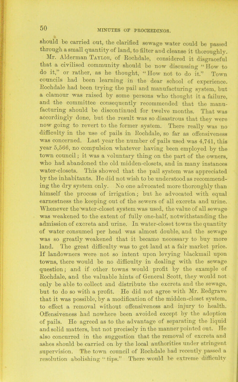 MINUTES OP PROCEEDINGS. should be carried out, the clarified sewage water could be passed through a small quantity of land, to filter and cleanse it thoroughly. Mr. Alderman Taylor, of Rochdale, considered it disgraceful that a civilised community should be now discussing “ How to do it,” or rather, as he thought, “How not to do it.” Town councils had been learning in the dear school of experience. Rochdale had been trying the pail and manufacturing system, but a clamour was raised by some persons who thought it a failure, and the committee consequently recommended that the manu- facturing should be discontinued for twelve months. That was accordingly done, but the result was so disastrous that they were now going to revert to the former system. There really was no difficulty in the use of pails in Rochdale, so far as offensiveness was concerned. Last year the number of pails used was 4,741, this year 5,566, no compulsion whatever having been employed by the town council; it was a voluntary thing on the part of the owners, who had abandoned the old midden-closets, and in many instances water-closets. This showed that the pail system was appreciated by the inhabitants. H e did not wish to be understood as recommend- ing the dry system only. No one advocated more thoroughly than himself the process of irrigation; but he advocated with equal earnestness the keeping out of the sewers of all excreta and urine. Whenever the water-closet system was used, the value of all sewage was weakened to the extent of fully one-half, notwithstanding the admission of excreta and urine. In water-closet towns the quantity of water consumed per head was almost double, and the sewage was so greatly weakened that it became necessary to buy more land. The great difficulty was to get land at a fair market price. If landowners were not so intent upon levying blackmail upon towns, there would be no difficulty in dealing with the sewage question; and if other towns would profit by the example of Rochdale, and the valuable hints of General Scott, they would not only be able to collect and distribute the excreta and the sewage, but to do so with a profit. He did not agree with Mr. Redgrave that it was possible, by a modification of the midden-closet system, to effect a removal without offensiveness and injury to health. Offensiveness had nowhere been avoided except by the adoption of pails. He agreed as to the advantage of separating the liquid and solid matters, but not precisely in the manner pointed out. He also concurred in the suggestion that the removal of excreta and ashes should be carried on by the local authorities under stringent supervision. The town council of Rochdale had recently passed a resolution abolishing “ tips.” There would be extreme difficulty