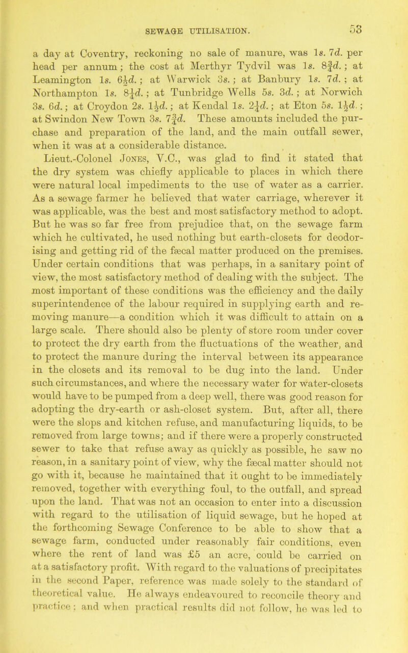 a day at Coventry, reckoning no sale of manure, was Is. Id. per head per annum; the cost at Merthyr Tydvil was 1 s. 8fd.; at Leamington Is. 6hd. ; at Warwick 3s.; at Banbury Is. Id. ; at Northampton Is. 8^d. ; at Tunbridge Wells 5s. 3d. ; at Norwich 3s. 6d.; at Croydon 2s. lid.; at Kendal Is. 2\d.; at Eton 5s. l^d.; at Swindon New Town 3s. 7fd. These amounts included the pur- chase and preparation of the land, and the main outfall sewer, when it was at a considerable distance. Lieut.-Colonel Jones, Y.C., was glad to find it stated that the dry system was chiefly applicable to places in which there were natural local impediments to the use of water as a carrier. As a sewage farmer he believed that water carriage, wherever it was applicable, was the best and most satisfactory method to adopt. But he was so far free from prejudice that, on the sewage farm which he cultivated, he used nothing but earth-closets for deodor- ising and getting rid of the fiecal matter produced on the premises. Under certain conditions that was perhaps, in a sanitary point of view, the most satisfactory method of dealing with the subject. The most important of these conditions was the efficiency and the daily superintendence of the labour required in supplying earth and re- moving manure—a condition which it was difficult to attain on a large scale. There should also be plenty of store room under cover to protect the dry earth from the fluctuations of the weather, and to protect the manure during the interval between its appearance in the closets and its removal to be dug into the land. Under such circumstances, and where the necessary water for water-closets would have to be pumped from a deep well, there was good reason for adopting the dry-earth or ash-closet system. But, after all, there were the slops and kitchen refuse, and manufacturing liquids, to be removed from large towns; and if there were a properly constructed sewer to take that refuse away as quickly as possible, he saw no reason, in a sanitary point of view, why the faecal matter should not go with it, because he maintained that it ought to be immediately removed, together with everything foul, to the outfall, and spread upon the land. That was not an occasion to enter into a discussion with regard to the utilisation of liquid sewage, but he hoped at the forthcoming Sewage Conference to be able to show that a sewage farm, conducted under reasonably fair conditions, even where the rent of land was £5 an acre, could be carried on at a satisfactory profit. With regard to the valuations of precipitates in the second Paper, reference was made solely to the standard of theoretical value. He always endeavoured to reconcile theory and practice; and when practical results did not follow, ho was led to