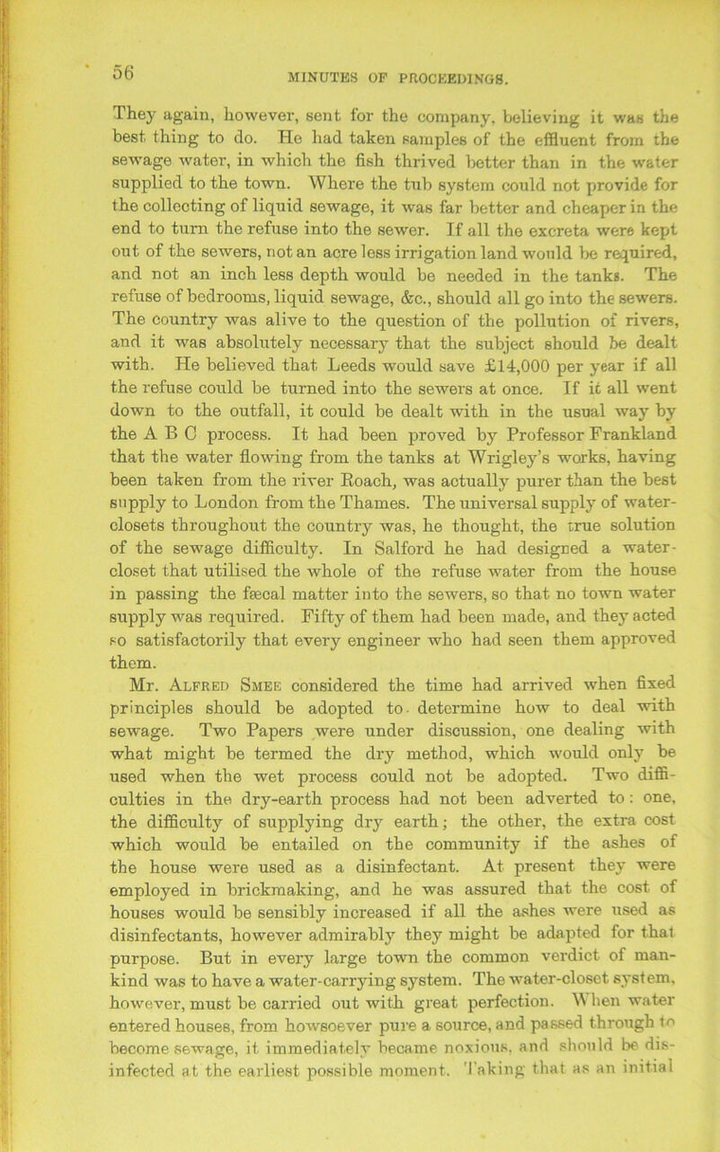 They again, however, sent for the company, believing it was the best thing to do. He had taken samples of the effluent from the sewage water, in which the fish thrived better than in the water supplied to the town. Where the tub system could not provide for the collecting of liquid sewage, it was far better and cheaper in the end to turn the refuse into the sewer. If all the excreta were kept out of the sewers, not an acre less irrigation land would be required, and not an inch less depth would be needed in the tanks. The refuse of bedrooms, liquid sewage, &c., should all go into the sewers. The country was alive to the question of the pollution of rivers, and it was absolutely necessary that the subject should be dealt with. He believed that Leeds would save £14,000 per year if all the refuse could be turned into the sewers at once. If it all went down to the outfall, it could be dealt with in the usual way by the ABC process. It had been proved by Professor Frankland that the water flowing from the tanks at Wrigley’s works, having been taken from the river Roach, was actually purer than the best supply to London from the Thames. The universal supply of water- closets throughout the country was, he thought, the true solution of the sewage difficulty. In Salford he had designed a water- closet that utilised the whole of the refuse water from the house in passing the faecal matter into the sewers, so that no town water supply was required. Fifty of them had been made, and they acted so satisfactorily that every engineer who had seen them approved them. Mr. Alfred Smee considered the time had arrived when fixed principles should be adopted to- determine how to deal with sewage. Two Papers were under discussion, one dealing with what might be termed the dry method, which would only be used when the wet process could not be adopted. Two diffi- culties in the dry-earth process had not been adverted to : one, the difficulty of supplying dry earth; the other, the extra cost which would be entailed on the community if the ashes of the house were used as a disinfectant. At present they were employed in brickmaking, and he was assured that, the cost of houses would be sensibly increased if all the ashes were used as disinfectants, however admirably they might be adapted for that purpose. But in every large town the common verdict of man- kind was to have a water-carrying system. The water-closet system, however, must be carried out with great perfection. W hen water entered houses, from howsoever pure a source, and passed through to become sewage, it immediately became noxious, and should be dis- infected at the earliest possible moment. Taking that as an initial