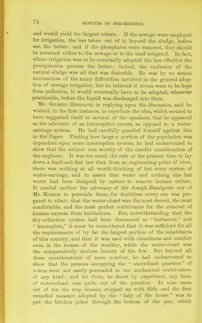 MINUTES OE PROCEEDINGS. and would yield the largest return. If the sewage were employed for irrigation, the less taken out of it, beyond the sludge, before use, the better; and if the phosphates were removed, they should be returned either to the sewage or to the land irrigated. In fact, where irrigation was to be eventually adopted the less effective the precipitation process the bettor; indeed, the exclusion of the natural sludge was all that was desirable. He was by no means unconscious of the many difficulties involved in the general adop- tion of sewage irrigation, but he believed if rivers were to be kept from pollution, it would eventually have to be adopted, wherever practicable, before the liquid was discharged into them. Mr. Gilbert Bedgrave, in replying upon the discussion, said he wished, in the first instance, to repudiate the idea, which seemed to have suggested itself to several of the speakers, that he appeared as the advocate of an interception system as opposed to a water- carriage system. He had carefully guarded himself against this in the Paper. Finding how large a portion of the population was dependent upon some interception system, he had endeavoured to show that the subject was worthy of the careful consideration of the engineer. It was too much the rule at the present time to lay down a hard-and-fast law that, from an engineering point of view, there was nothing at all worth thinking of but some system of water-carriage, and to assert that water and nothing else but water had been designed by nature to remove human ordure. It needed neither the advocacy of Sir Joseph Bazalgette nor of Mr. Monson to persuade them, for doubtless every one was pre- pared to admif, that the water-closet was the most decent, the most comfortable, and the most perfect contrivance for the removal of human excreta from habitations. But, notwithstanding that the dry-collection system had been denounced as “ barbarous ” and “ incomplete,” it must be remembered that it was sufficient for all the requirements of by far the largest portion of the inhabitants of this country, and that it was used with cleanliness and comfort even in the houses of the wealthy, while the water-closet was the comparatively modern luxury of the few. But beyond all these considerations of mere comfort, he had endeavoured to show that the persons occupying the “ uncivilised quarters ” of towns were not easily persuaded to use mechanical contrivances of any kind : and for them, he knew by experience, any form of water-closet was quite out of the question. In nine cases out of ten the trap became stopped up with filth, and the first remedial measure adopted by the “ lady of the house ’ was to put the kitchen poker through the bottom of the pan, which