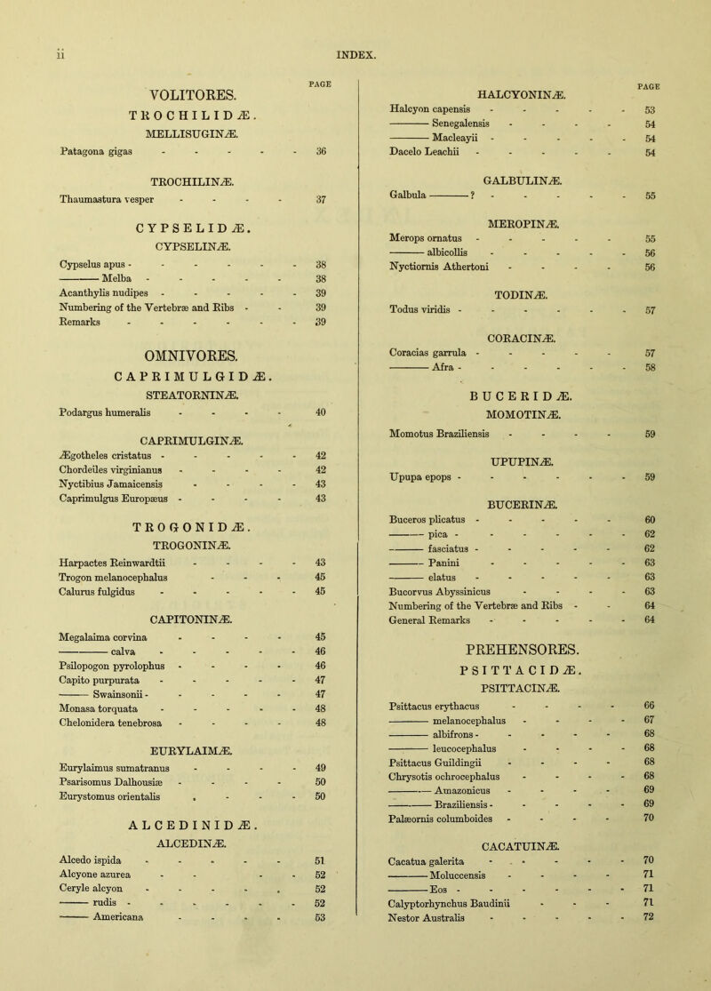 PAGE VOLITORES. TROCHILIDiE. MELLISUGIN^E. Patagona gigas ..... 36 TEOCHILINH3. Thaumastura vesper .... 37 CYPSELID M. CYPSELINA3. Cypselus apus ------ 38 Melba ..... 38 Acanthylis nudipes ----- 39 Numbering of the Vertebrae and Bibs - - 39 Eemarks ...... 39 OMNIVORES. CAPRIMULGIDiE. STEATOENIN^E. Podargus humeralis .... 40 CAPRIMULGINA3. iEgotheles cristatus - - - - 42 Chordeiles virginianus .... 42 Nyctibius Jamaicensis - - - - 43 Caprimulgus Europaeus .... 43 TROGONIDiE. teogonhsle. Harpactes Eeinwardtii - - - - 43 Trogon melanocephalus ... 45 Calurus fulgidus ..... 45 capitonina;. Megalaima corvina .... 45 calva ..... 46 Psilopogon pyrolophus .... 46 Capito purpurata - - - - - 47 Swainsonii..... 47 Monasa torquata ..... 48 Chelonidera tenebrosa .... 48 eueylaima:. Eurylaimus sumatranus - - - - 49 Psarisomus Dalhousiae .... 50 Eurystomus orientalis . - - - 50 ALCEDINIDiE. ALCEDINiE. Alcedo ispida ..... 51 Alcyone azurea - - - - 52 Ceryle alcyon ..... 52 rudis ...... 52 Americana .... 53 PAGE HALCYONINiE. Halcyon capensis ..... 53 Senegalensis .... 54 Macleayii - - - - - 54 Dacelo Leachii ..... 54 GALBULINAI. Galbula ? - - - - - 55 MEEOPINA1. Merops omatus ..... 55 albicollis ..... 56 Nyctiomis Athertoni .... 56 TODINAi. Todus viridis ------ 57 COEACIN^E. Coracias garrula ..... 57 Afra ------ 58 BUCERID^. MOMOTHSLE. Momotus Braziliensis .... 59 UPUPIN^E. Upupa epops ------ 59 BUCEBINAS. Buceros plicatus ..... 60 pica - ..... 62 fasciatus ----- 62 Panini ----- 63 elatus ..... 63 Bucorvus Abyssinicus - - - - 63 Numbering of the Vertebrae and Eibs - - 64 General Eemarks - - - - - 64 PREHENSORES. PSITTACIDiE. PSITTACINiE. Psittacus erythacus .... 66 melanocephalus - - - - 67 albifrons ----- 68 leucocephalus - - - - 68 Psittacus Guildingii .... 68 Chrysotis ochrocephalus - - - - 68 Amazonicus .... 69 Braziliensis ----- 69 Palsornis columboides ... - 70 CACATUINAS. Cacatua galerita - - - - - 70 Moluccensis .... 71 Eos ------ 71 Calyptorhynchus Baudinii - 71 Nestor Australis - - - - - 72