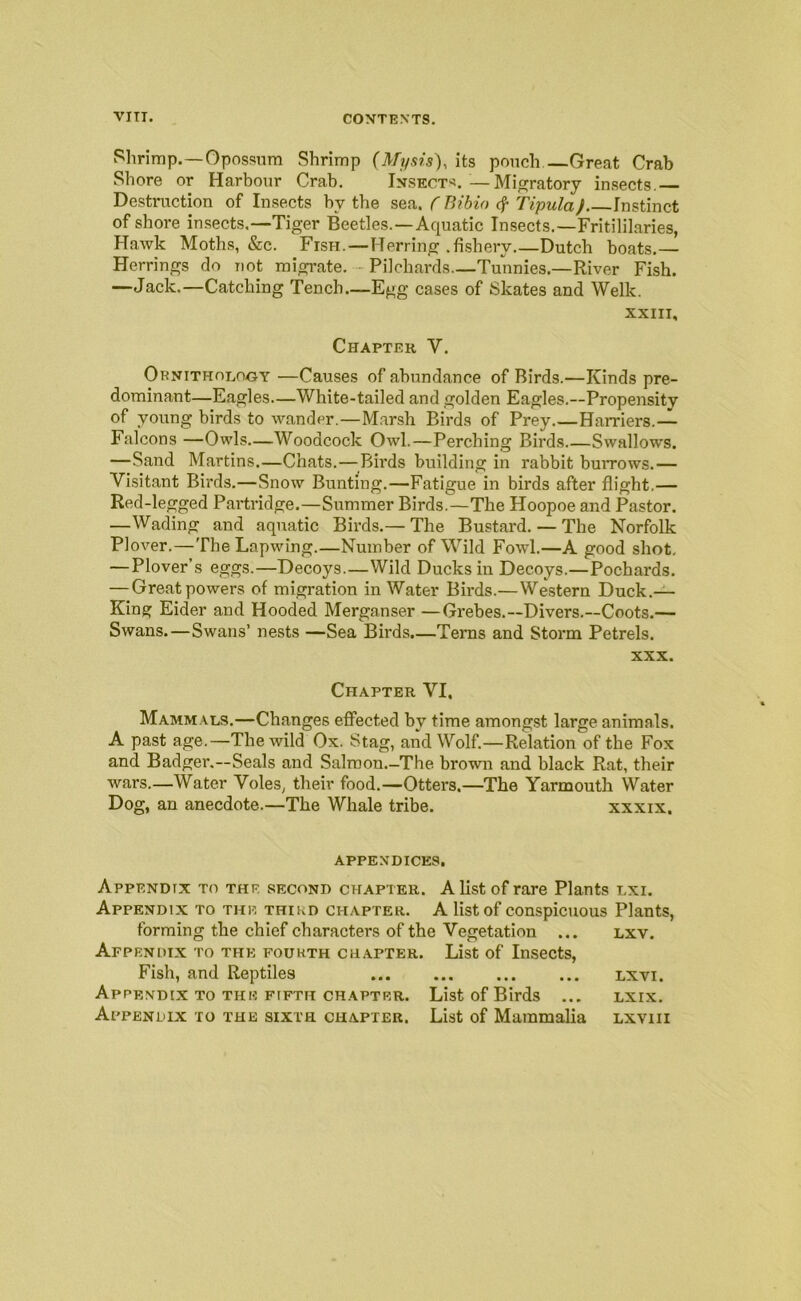 Shrimp.—Opossum Shrimp (Mysis), its pouch —Great Crab Shore or Harbour Crab. Ixsect'^.—Migratory insects.— Destruction of Insects by the C Bibio Tipula) Instinct of shore insects.—Tiger Beetles.—Aquatic Insects.—Fritililaries, Hawk Moths, &c. Fish.—Herring .fishery.—Dutch boats.— Herrings do not migrate. - Pilchards—Tunnies.—River Fish. —Jack.—Catching Tench—Egg cases of Skates and Welk. XXIII, Chapter V. Ornithology —Causes of abundance of Birds.—Kinds pre- dominant—Eagles—White-tailed and golden Eagles.—Propensity of young birds to wander.—M.arsh Birds of Prey.—Harriers.— Falcons —Owls—Woodcock Owl.—Perching Birds Swallows. —Sand Martins.—Chats.—^^Birds building in rabbit burrows.— Visitant Birds.—Snow Bunting.—Fatigue in birds after flight.— Red-legged Partridge.—Summer Birds.—The Hoopoe and Pastor. —Wading and aquatic Birds.— The Bustard. — The Norfolk Plover.—The Lapwing.—Number of Wild Fowl.—A good shot, —Plover’s eggs.—Decoys.—Wild Ducks in Decoys.—Pochards. —Great powers of migration in Water Birds.—Western Duck.— King Eider and Hooded Merganser —Grebes.—Divers.—Coots.— Swans.—Swans’ nests —Sea Birds.—Terns and Storm Petrels. XXX. Chapter VI, Mammals.—Changes effected by time amongst large animals. A past age.—The wild Ox. Stag, and Wolf.—Relation of the Fox and Badger.—Seals and Salroon.-The brown and black Rat, their virars.—Water Voles, their food.—Otters,—The Yarmouth Water Dog, an anecdote.—The Whale tribe. xxxix, APPENDICES. Appendix to the second chapter. A list of rare Plants lxi. Appendix to the third chapter. A list of conspicuous Plants, forming the chief characters of the Vegetation ... lxv. Appendix to the fourth ch.apter. List of Insects, Fish, and Reptiles lxvi. Appendix TO the FIFTH chapter. List of Birds ... lxix. Appendix to the sixth chapter. List of Mammalia lxviii