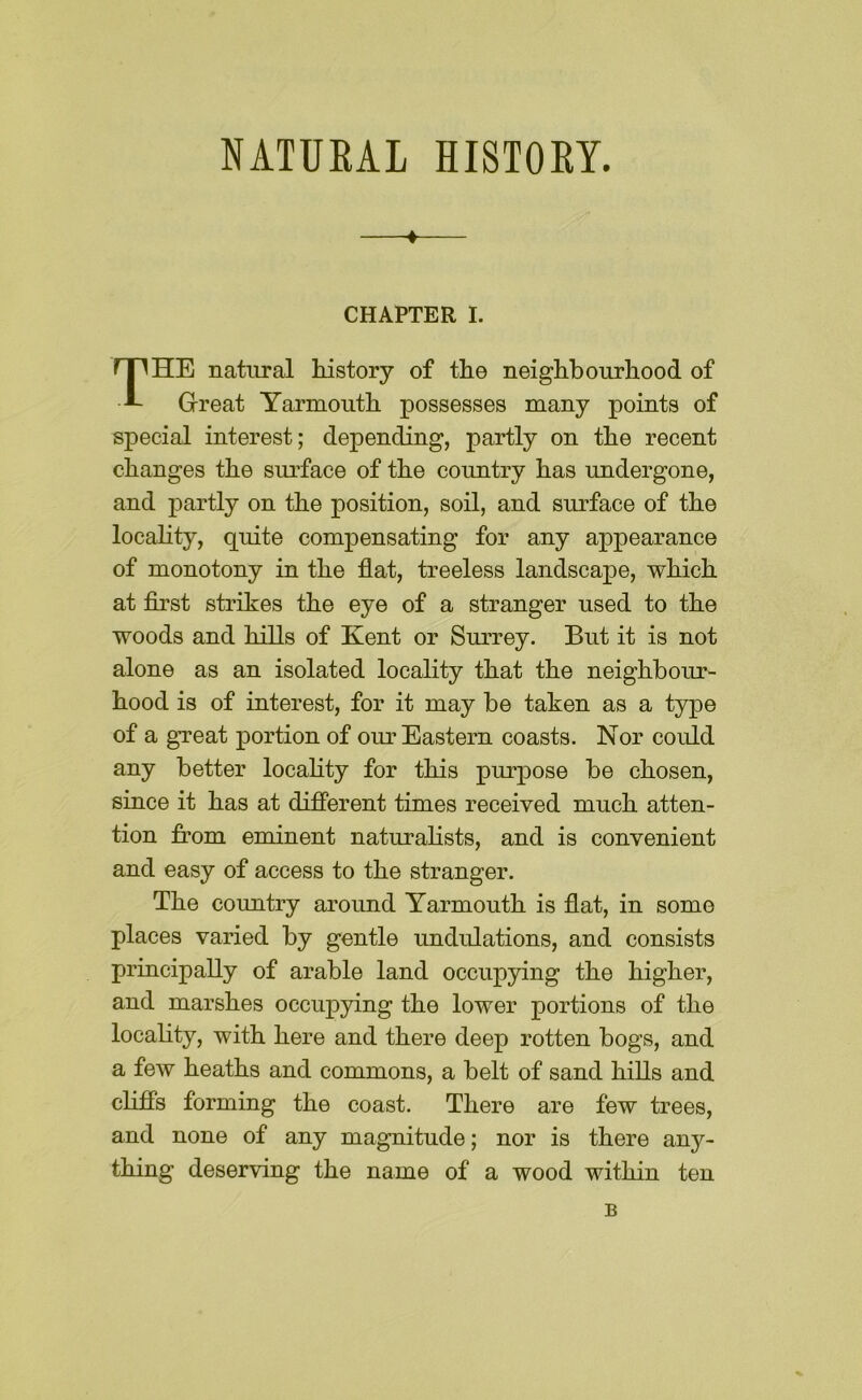 NATURAL HISTORY. CHAPTER I. The natural history of the neighbourhood of Great Yarmouth possesses many points of special interest; depending, partly on the recent changes the surface of the country has undergone, and partly on the position, soil, and surface of the locality, quite compensating for any appearance of monotony in the flat, treeless landscape, which at flrst strikes the eye of a stranger used to the woods and hills of Kent or Surrey. But it is not alone as an isolated locality that the neighbour- hood is of interest, for it may be taken as a type of a great portion of our Eastern coasts. Nor could any better locality for this purpose be chosen, since it has at difierent times received much atten- tion from eminent naturalists, and is convenient and easy of access to the stranger. The country around Yarmouth is flat, in some places varied by gentle undulations, and consists principally of arable land occupying the higher, and marshes occupying the lower portions of the locality, with here and there deep rotten bogs, and a few heaths and commons, a belt of sand hills and clifis forming the coast. There are few trees, and none of any magnitude; nor is there any- thing deserving the name of a wood within ten B