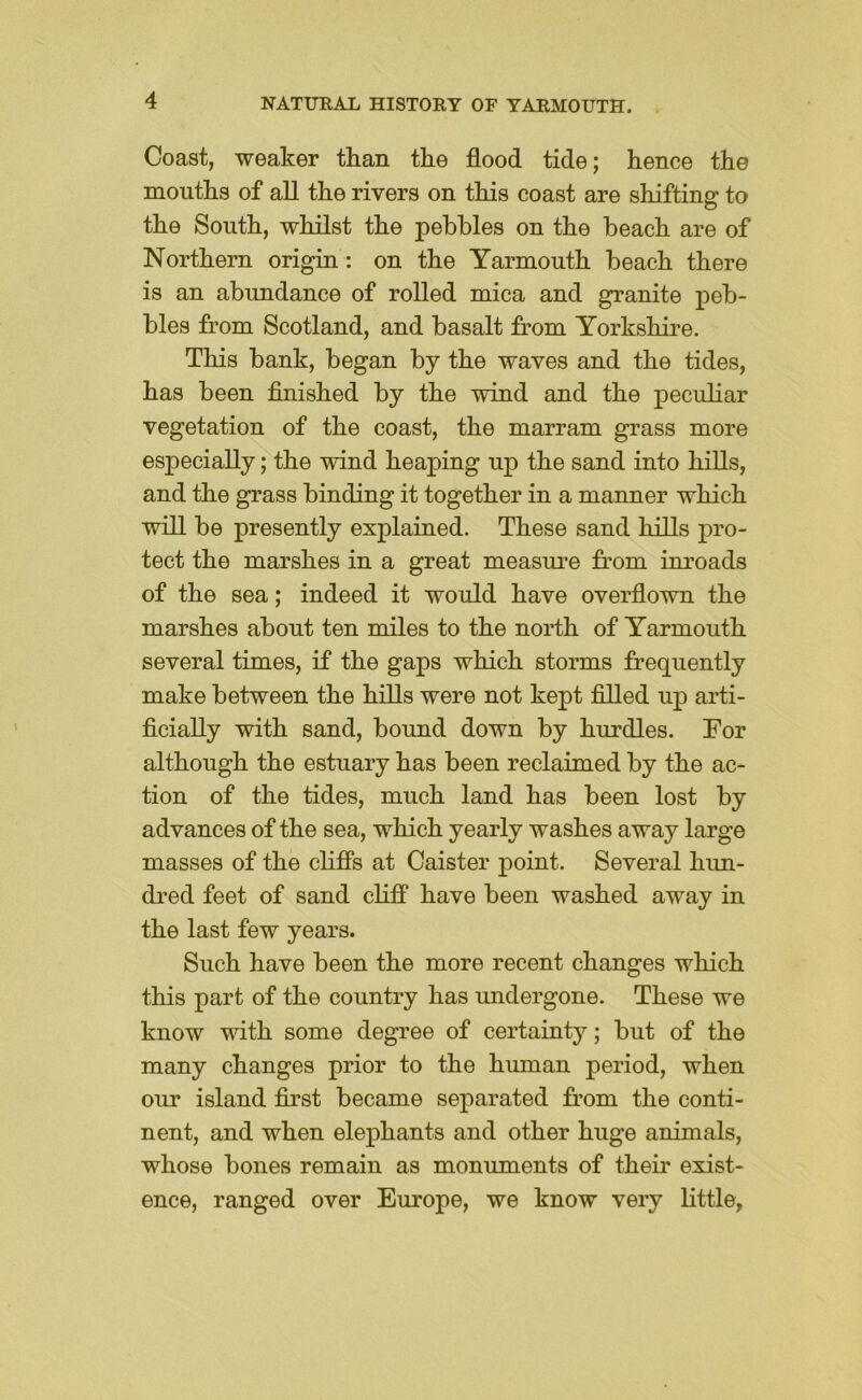 Coast, weaker than the flood tide; hence the mouths of all the rivers on this coast are shifting to the South, whilst the pebbles on the beach are of Northern origin: on the Yarmouth beach there is an abundance of rolled mica and granite peb- bles jhom Scotland, and basalt from Yorkshire. This bank, began by the waves and the tides, has been flnished by the wind and the peculiar vegetation of the coast, the marram grass more especially; the wind heaping up the sand into hills, and the grass binding it together in a manner which will be presently explained. These sand hills pro- tect the marshes in a great measure from uu’oads of the sea; indeed it would have overflown the marshes about ten miles to the north of Yarmouth several times, if the gaps which storms frequently make between the hills were not kept filled up arti- ficially with sand, bound down by hurdles. For although the estuary has been reclaimed by the ac- tion of the tides, much land has been lost by advances of the sea, which yearly washes away large masses of the chfis at Caister point. Several him- di’ed feet of sand chlf have been washed away in the last few years. Such have been the more recent changes which this part of the country has undergone. These we know with some degree of certainty; but of the many changes prior to the human period, when our island first became separated from the conti- nent, and when elephants and other huge animals, whose bones remain as monuments of their exist- ence, ranged over Europe, we know very little,