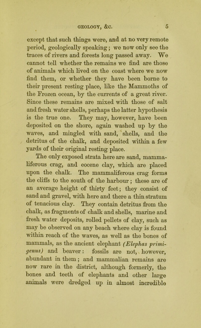 except that such things were, and at no very remote period, geologically speaking; we now only see the traces of rivers and forests long passed away. We cannot tell whether the remains we find are those of animals which lived on the coast where we now find them, or whether they have been borne to their present resting place, like the Mammoths of the Frozen ocean, by the currents of a great river. Since these remains are mixed with those of salt and fresh water shells, perhaps the latter hypothesis is the true one. They may, however, have been deposited on the shore, again washed up by the waves, and mingled with sand, 'shells, and the detritus of the chalk, and deposited within a few yards of their original resting place. The only exposed strata here are sand, mamma- liferous crag, and eocene clay, which are placed upon the chalk. The mammaliferous crag forms the clifis to the south of the harbour; these are of an average height of thirty feet; they consist of sand and gravel, with here and there a thin stratum of tenacious clay. They contain detritus from the chalk, as fragments of chalk and shells, marine and fresh water deposits, rolled pellets of clay, such as may be observed on any beach where clay is found within reach of the waves, as well as the bones of mammals, as the ancient elephant (Elephas primi- genus) and beaver: fossils are not, however, abundant in them; and mammalian remains are now rare in the district, although formerly, the bones and teeth of elephants and other large animals were dredged up in almost incredible