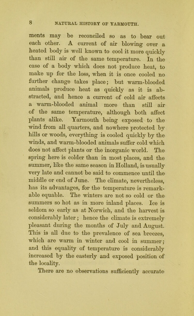 ments may be reconciled so as to bear out each other. A current of air blowing over a heated body is well known to cool it more quickly than still air of the same temperature. In the case of a body which does not produce heat, to make up for the loss, when it is once cooled no further change takes place; but warm-blooded animals produce heat as quickly as it is ab- stracted, and hence a current of cold air affects a warm-blooded animal more than still air of the same temperature, although both affect plants alike. Yarmouth being exposed to the wind from all quarters, and nowhere protected by hills or woods, everything is cooled quickly by the winds, and warm-blooded animals suffer cold which does not affect plants or the inorganic world. The spring here is colder than in most places, and the summer, like the same season in Holland, is usually very late and cannot be said to commence until the middle or end of June. The climate, nevertheless, has its advantages, for the temperature is remark- able equable. The winters are not so cold or the summers so hot as in more inland places. Ice is seldom so early as at Norwich, and the harvest is considerably later ; hence the climate is extremely pleasant during the months of July and August. This is all due to the prevalence of sea breezes, which are warm in winter and cool in summer; and this equahty of temperatui’e is considerably increased by the easterly and exposed position of the locality. There are no observations sufficiently accurate
