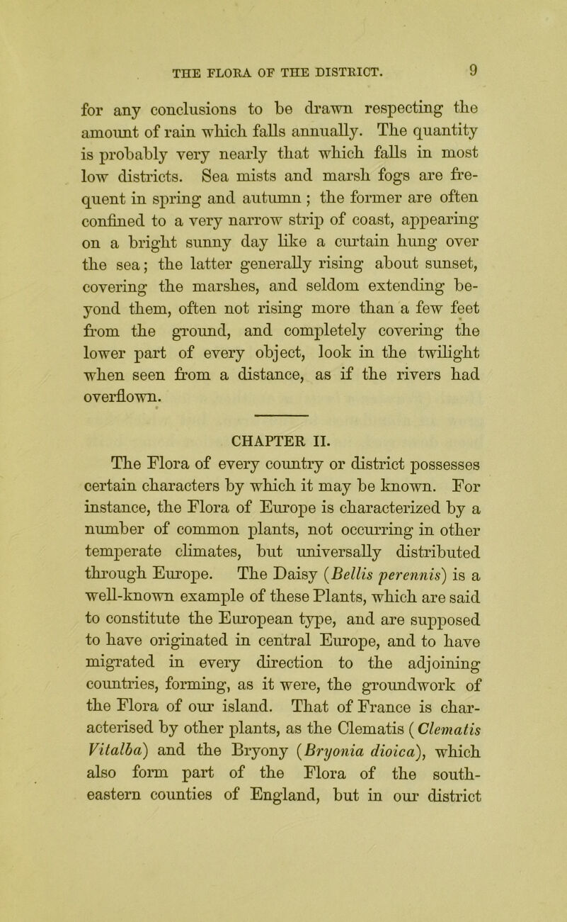 for any conclusions to be drawn respecting the amount of rain wbicb falls annually. The quantity is probably very nearly that wbicb falls in most low districts. Sea mists and marsb fogs are fre- quent in spring and autumn ; tbe former are often confined to a very narrow strip of coast, appearing on a bright sunny day like a curtain bung over tbe sea; tbe latter generally rising about sunset, covering tbe marshes, and seldom extending be- yond them, often not rising more than a few feet fi’om tbe ground, and completely covering tbe lower part of every object, look in tbe twibgbt when seen from a distance, as if tbe rivers bad overflown. CHAPTER II. Tbe Flora of every country or district possesses certain characters by wbicb it may be known. For instance, tbe Flora of Europe is characterized by a number of common plants, not occurring in other temperate cbmates, but universally distributed through Eurojpe. Tbe Daisy {Beilis perennis) is a well-known example of these Plants, wbicb are said to constitute tbe European type, and are supj^osed to have originated in central Europe, and to have migrated in every direction to tbe adjoining countries, forming, as it were, tbe groundwork of tbe Flora of our island. That of France is char- acterised by other plants, as tbe Clematis (Clematis Vitalba) and tbe Bryony {Bryonia dioica), wbicb also form part of tbe Flora of tbe south- eastern counties of England, but in our district