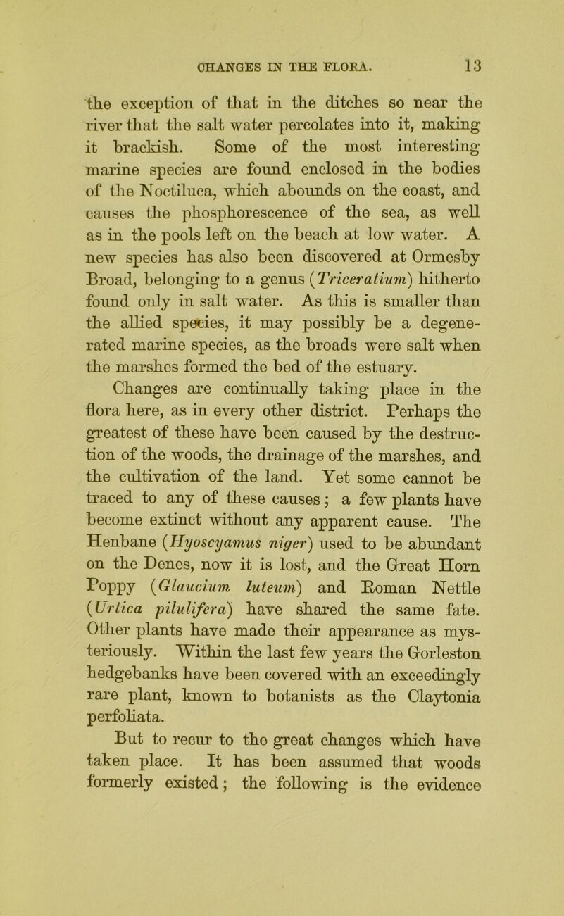 the exception of that in the ditches so near the river that the salt water percolates into it, making it brackish. Some of the most interesting marine species are found enclosed in the bodies of the Noctiluca, which abounds on the coast, and causes the phosphorescence of the sea, as well as in the pools left on the beach at low water. A new species has also been discovered at Ormesby Broad, belonging to a genus (Triceraliiim) hitherto foimd only in salt water. As this is smaller than the allied species, it may possibly be a degene- rated marine species, as the broads were salt when the marshes formed the bed of the estuarv. %/ Changes are continually taking place in the flora here, as in every other district. Perhaps the greatest of these have been caused by the destruc- tion of the woods, the drainage of the marshes, and the cultivation of the land. Yet some cannot be traced to any of these causes ; a few plants have become extinct without any apparent cause. The Henbane {Hyoscyamus niger) used to be abundant on the Denes, now it is lost, and the Great Horn Poppy {Glaucium luteum) and Poman Nettle {Urtica pilulifera) have shared the same fate. Other plants have made their appearance as mys- teriously. Within the last few years the Gorleston hedgebanks have been covered with an exceedingly rare plant, known to botanists as the Claytonia perfohata. But to recur to the great changes which have taken place. It has been assumed that woods formerly existed; the following is the evidence