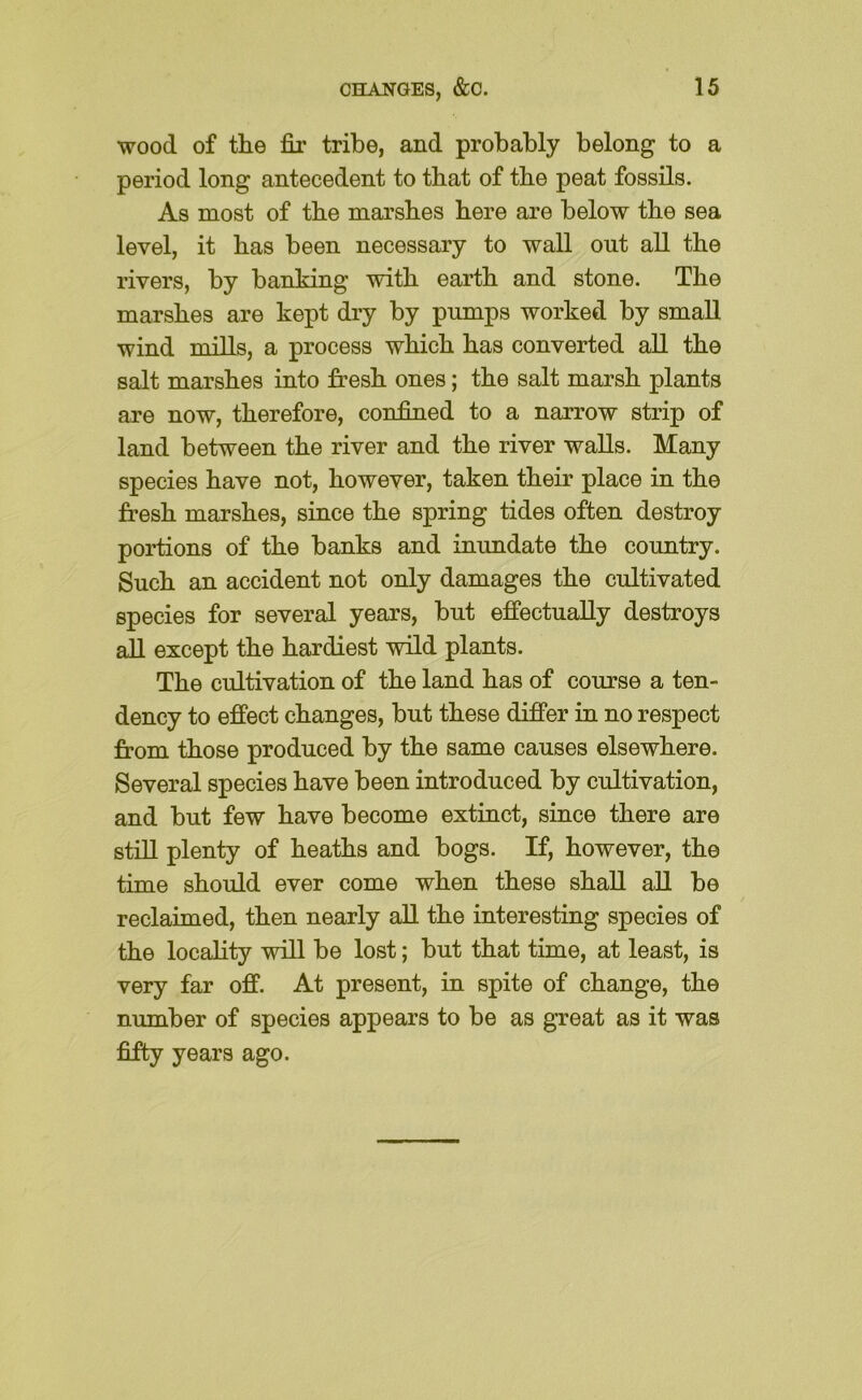 wood of the fir tribe, and probably belong to a period long antecedent to that of the peat fossils. As most of the marshes here are below the sea level, it has been necessary to wall out all the rivers, by banking with earth and stone. The marshes are kept dry by pumps worked by small wind mills, a process which has converted all the salt marshes into fresh ones; the salt marsh plants are now, therefore, confined to a narrow strip of land between the river and the river walls. Many species have not, however, taken their place in the fresh marshes, since the spring tides often destroy portions of the banks and inundate the country. Such an accident not only damages the cultivated species for several years, but effectually destroys all except the hardiest wild plants. The cultivation of the land has of course a ten- dency to effect changes, but these differ in no respect from those produced by the same causes elsewhere. Several species have been introduced by cultivation, and but few have become extinct, since there are still plenty of heaths and bogs. If, however, the time should ever come when these shall all be reclaimed, then nearly aU the interesting species of the locahty will be lost; but that time, at least, is very far off. At present, in spite of change, the number of species appears to be as great as it was fifty years ago.