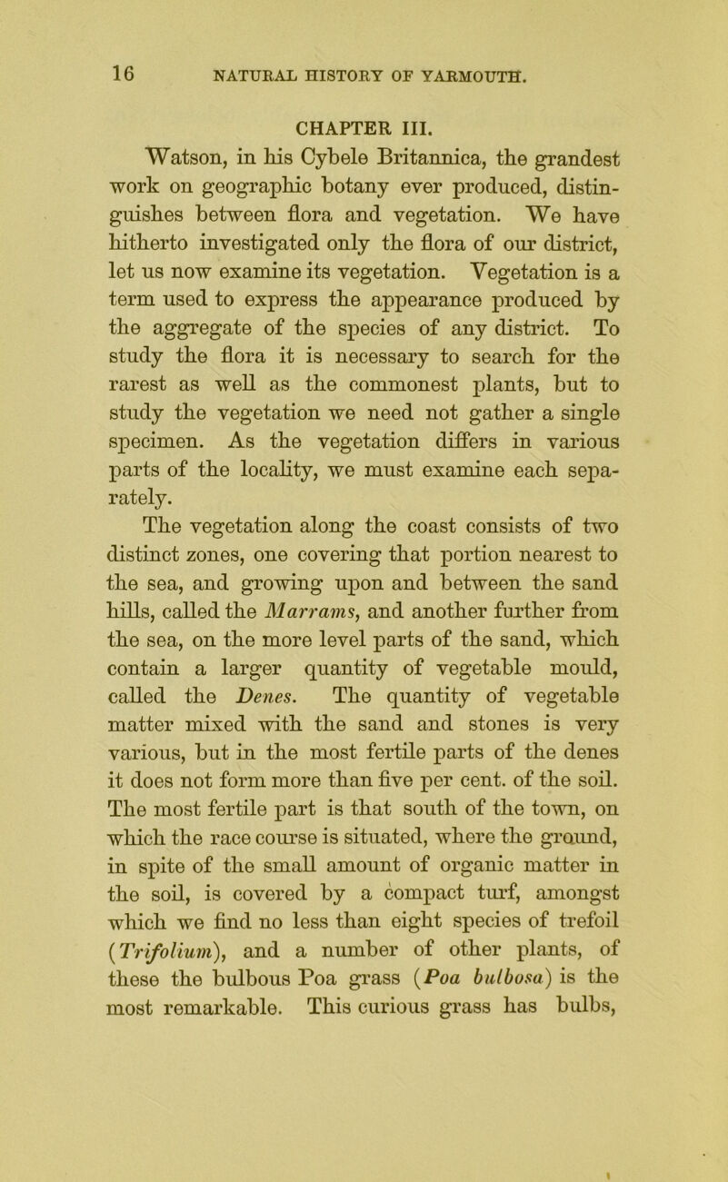 CHAPTER III. Watson, in Ids Cybele Britannica, the grandest work on geographic botany ever produced, distin- gidshes between flora and vegetation. We have hitherto investigated only the flora of our district, let us now examine its vegetation. Vegetation is a term used to express the appearance produced by the aggregate of the species of any district. To study the flora it is necessary to search for the rarest as well as the commonest plants, but to study the vegetation we need not gather a single specimen. As the vegetation differs in various parts of the locality, we must examine each sepa- rately. The vegetation along the coast consists of two distinct zones, one covering that portion nearest to the sea, and growing upon and between the sand hills, called the Marrams, and another further from the sea, on the more level parts of the sand, which contain a larger quantity of vegetable mould, called the Denes. The quantity of vegetable matter mixed with the sand and stones is very various, but in the most fertile parts of the denes it does not form more than flve per cent, of the soil. The most fertile j)ai*t is that south of the town, on which the race course is situated, where the graimd, in spite of the small amount of organic matter in the soil, is covered by a compact tiu’f, amongst which we And no less than eight species of trefoil {Trifolium), and a number of other plants, of these the bulbous Poa grass {Poa bidhosa) is the most remarkable. This curious grass has bulbs.