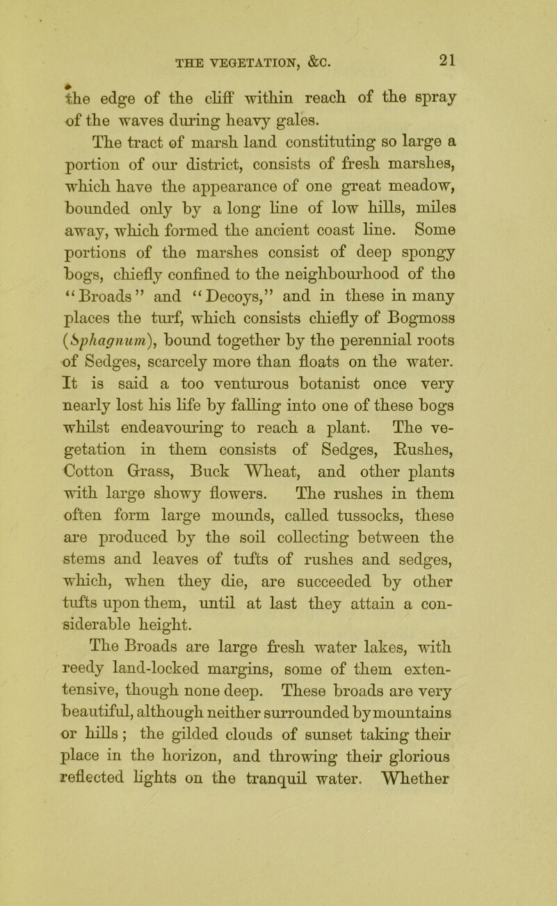 the edge of the cliff within reach of the spray of the waves during heavy gales. The tract of marsh land constituting so large a portion of om’ district, consists of fresh marshes, which have the appearance of one great meadow, boimded only by a long line of low hills, miles away, which formed the ancient coast line. Some portions of the marshes consist of deep spongy bogs, chiefly confined to the neighbom’hood of the “Broads” and “Decoys,” and in these in many places the turf, which consists chiefly of Bogmoss {Sphagnum), bound together by the perennial roots of Sedges, scarcely more than floats on the water. It is said a too ventm’ous botanist once very nearly lost his life by falling into one of these bogs whilst endeavoming to reach a plant. The ve- getation in them consists of Sedges, Bushes, Cotton Crass, Buck Wheat, and other plants with large showy flowers. The rushes in them often form large mounds, called tussocks, these are produced by the soil collecting between the stems and leaves of tufts of rushes and sedges, which, when they die, are succeeded by other tufts upon them, until at last they attain a con- siderable height. The Broads are large fresh water lakes, with reedy land-locked margins, some of them exten- tensive, though none deep. These broads are very beautiful, although neither surrounded by mountains or hills ; the gilded clouds of sunset taking their place in the horizon, and throwing their glorious reflected lights on the tranquil water. Wliether