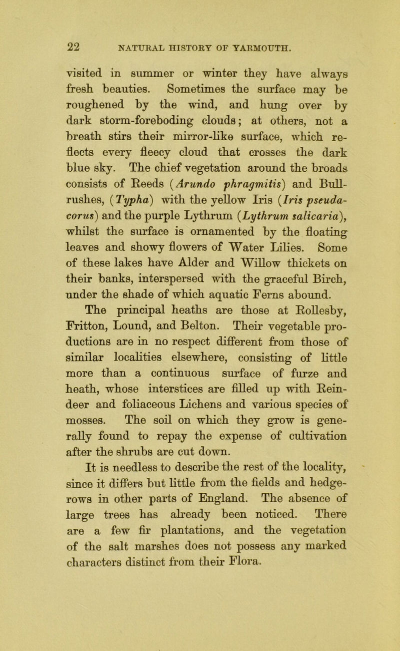 visited in summer or winter they have always fresh beauties. Sometimes the surface may be roughened by the wind, and hung over by dark storm-foreboding clouds; at others, not a breath stirs their mirror-like surface, which re- flects every fleecy cloud that crosses the dark blue sky. The chief vegetation around the broads consists of Reeds {Arundo f>hragmitis) and Bull- rushes, {Typha) with the yellow Iris {Iris pseuda- corus) and the purple Lythrum {Lythrum salicaria), whilst the surface is ornamented by the floating leaves and showy flowers of Water Lilies. Some of these lakes have Alder and Willow thickets on their banks, interspersed with the graceful Birch, under the shade of which aquatic Ferns abound. The principal heaths are those at RoUesby, Fritton, Lound, and Belton. Their vegetable pro- ductions are in no respect difierent from those of similar localities elsewhere, consisting of little more than a continuous surface of furze and heath, whose interstices are filled up with Rein- deer and foliaceous Lichens and various species of mosses. The soil on which they grow is gene- rally found to repay the expense of cultivation after the shrubs are cut down. It is needless to describe the rest of the locality, since it differs but little from the fields and hedge- rows in other parts of England. The absence of large trees has already been noticed. There are a few fir plantations, and the vegetation of the salt marshes does not possess any marked characters distinct from their Flora.