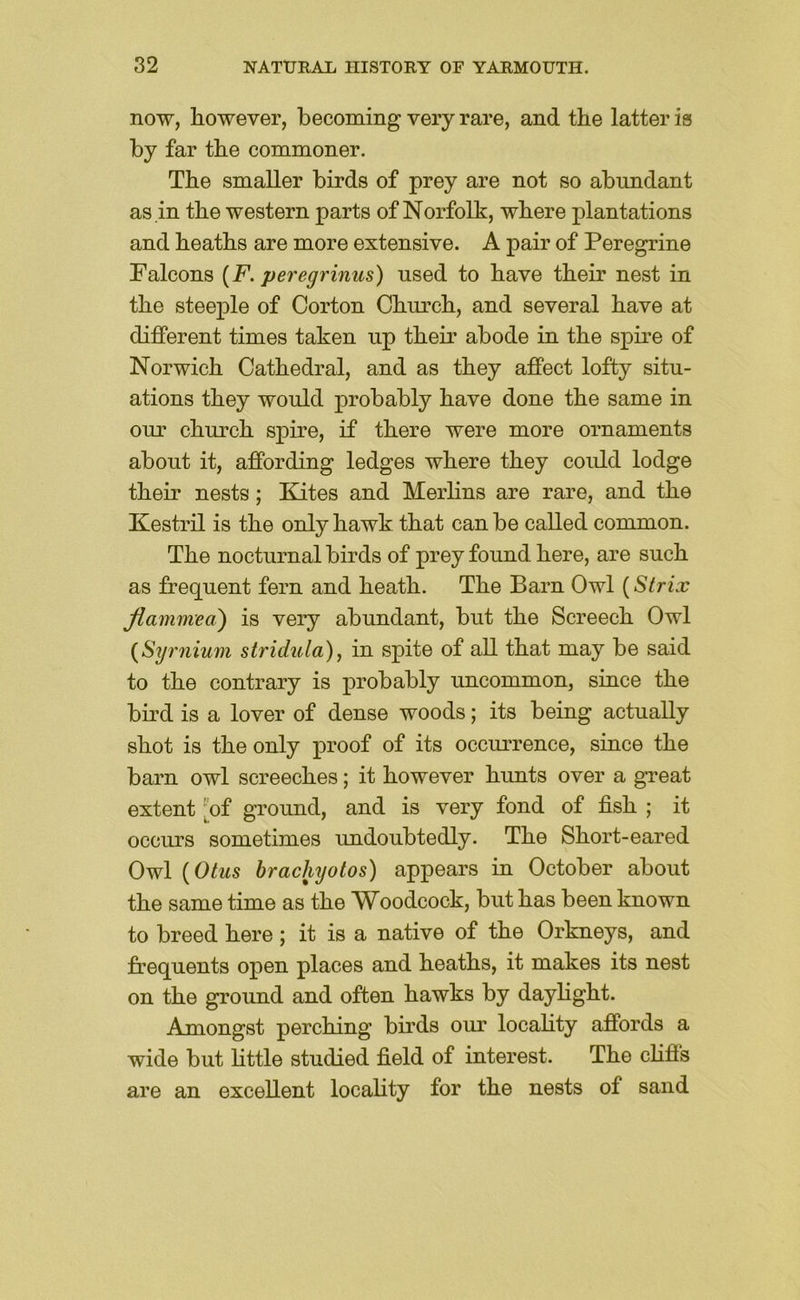 now, however, becoming very rare, and the latter is by far the commoner. The smaller birds of prey are not so abundant as in the western parts of Norfolk, where plantations and heaths are more extensive. A pair of Peregrine Falcons [F. peregrinus) used to have their nest in the steeple of Gorton Church, and several have at different times taken up their abode in the spire of Norwich Cathedral, and as they affect lofty situ- ations they would probably have done the same in our church spire, if there were more ornaments about it, affording ledges where they could lodge their nests; Kites and Merhns are rare, and the Kestril is the only hawk that can be called common. The nocturnal birds of prey found here, are such as frequent fern and heath. The Barn Owl {Strix jiammea) is very abundant, but the Screech Owl {Stjrnium stridula), in spite of aU that may be said to the contrary is probably uncommon, since the bird is a lover of dense woods; its being actually shot is the only proof of its occurrence, since the barn owl screeches; it however hunts over a great extent [of ground, and is very fond of fish ; it occurs sometimes undoubtedly. The Short-eared Owl {Otus brachyotos) appears in October about the same time as the Woodcock, but has been known to breed here ; it is a native of the Orkneys, and frequents open places and heaths, it makes its nest on the ground and often hawks by dayhght. Amongst perching birds our locality affords a wide but httle studied field of interest. The cHfis are an excellent locahty for the nests of sand