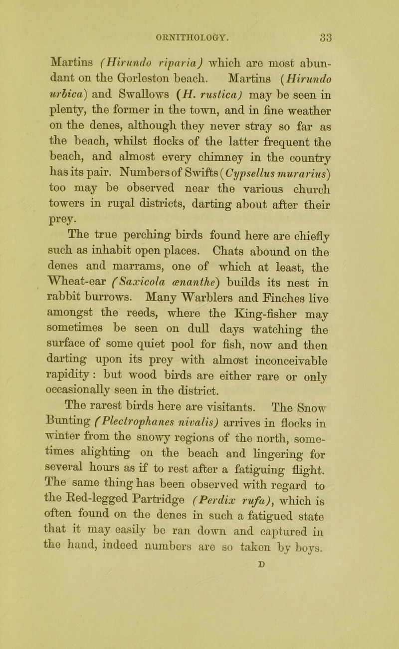 Martins (Hirundo riparia) which are most abun- dant on the Grorleston beach. Martins {Hirundo urhica) and Swallows (if. rustica) may be seen in plenty, the former in the town, and in fine weather on the denes, although they never stray so far as the beach, whilst fiocks of the latter frequent the beach, and almost every chimney in the country has its pair. Numbers of Swifts (Cypsellus murarius) too may be observed near the various church towers in ruyal districts, darting about after their prey. The true perching birds found here are chiefly such as inhabit open places. Chats abound on the denes and marrams, one of which at least, the Wheat-ear (Saxicola aznanthe) builds its nest in rabbit burrows. Many Warblers and Finches live amongst the reeds, where the Eang-fisher may sometimes be seen on dull days watching the surface of some quiet pool for fish, now and then darting upon its prey with almost inconceivable rapidity: but wood birds are either rare or only occasionally seen in the district. The rarest birds here are visitants. The Snow Bunting (Plectrophaiies nivalis) arrives in fiocks in winter from the snowy regions of the north, some- times alighting on the beach and lingering for several hours as if to rest after a fatiguing flight. The same thing has been observed with regard to the Red-legged Partridge (Perdix which is often found on the denes in such a fatigued state that it may easily be ran down and cajitured in the hand, indeed numbers are so taken by boj^s. D