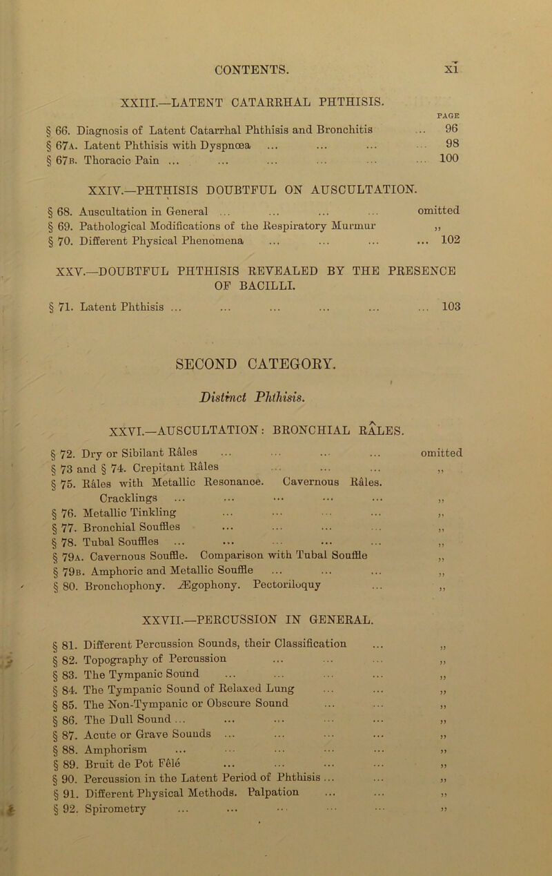 XXIII.—LATENT CATARRHAL PHTHISIS. PAGE § 66. Diagnosis of Latent Catarrhal Phthisis and Bronchitis ... 96 § 67a. Latent Phthisis with Dyspnœa ... ... ... ••• 98 §67». Thoracic Pain ... ... ... ... 109 XXIV.—PHTHISIS DOUBTFUL ON AUSCULTATION. § 68. Auscultation in General .. ... ... ... omitted § 69. Pathological Modifications of the Respiratory Murmur ,, § 70. Different Physical Phenomena ... ... ... ... 102 XXV.—DOUBTFUL PHTHISIS REVEALED BY THE PRESENCE OF BACILLI. §71. Latent Phthisis ... ... ... ... ... ... 103 SECOND CATEGORY. t Distinct Phthisis. XXVI.—AUSCULTATION : BRONCHIAL RALES. §72. Dry or Sibilant Râles ... ... ... ... omitted § 73 and § 74. Crépitant Râles ... ... ... „ § 75. Râles with Metallic Résonance. Cavernous Râles. Cracklings ... ... ••• ... ... ,, § 76. Metallic Tinkling ... ... ... ... „ § 77. Bronchial Souffles ... ... ... ... ,, §78. Tubal Souffles ... ... ... ... ... „ § 79a. Cavernous Souffle. Comparison with Tubal Souffle „ § 79b. Amphoric and Metallic Souffle ... ... ... „ § 80. Bronchophony. Ægophony. Pectoriloquy ... ,, XXVII.—PERCUSSION IN GENERAL. § 81. Different Percussion Sounds, their Classification ... „ § 82. Topography of Percussion ... ... ... „ §83. The Tympanic Sound ... ... ... ... ,, § 84. The Tympanic Sound of Relaxed Lung ... ... „ § 85. The Non-Tympanic or Obscure Sound ... ... „ §86. The Dull Sound ... ... ... ••• „ § 87. Acute or Grave Sounds ... ... ... ... „ § 88. Amphorism ... ... ... ... „ §89. Bruit de Pot Fêlé ... ... ... ... „ § 90. Percussion in the Latent Period of Phthisis ... ... ,, § 91. Different Physical Methods. Palpation ... ... ,, §92. Spirometry ... ... ••• ••• ••• >>