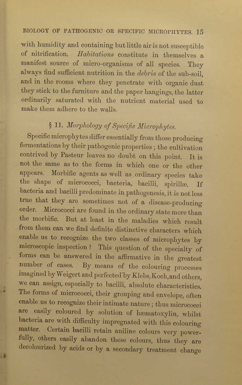 with humidity and containing but little air is not susceptible of nitrification. Habitations constitute in themselves a manifest source of micro-organisms of ail species. They always find sufficient nutrition in tlie débvis of the sub-soil, and in the rooms where they penetrate with organic dust they stick to the furniture and the paper hangings, the latter ordinarily saturated with the nutrient material used to make them adhéré to the walls. § 11. Morphology of Spécifie Microphytes. Spécifie microphytes differ essentially from those producing fermentations by their pathogenic properties ; the cultivation contrived by Pasteur leaves no doubt on this point. It is not the same as to the forms in which one or the other appears. Morbific agents as well as ordinary species take the shape of micrococci, bacteria, bacilli, spirillæ. If bactena and bacilli predominate in pathogenesis, it is not less true that they are sometimes not of a disease-producing oïder. Micrococci are found in the ordinary state more than the morbific. But at least in the maladies which resuit from them can we find definite distinctive characters which enable us to recognize the two classes of microphytes by microscopie inspection ? This question of the specialty of forms can be answered in the affirmative in the greatest numbei of cases. By means of the colouring processes imagined by Weigert and perfected'by Klebs, Koch, and others, we can assign, especially to bacilli, absolute characteristics! The forms of micrococci, their grouping and envelope, often enable us to recognize their intimate nature ; thus micrococci aie easily coloured by solution of hæmatoxylin, wliilst bacteria are with difficulty impregnated with this colouring matter. Certain bacilli retain aniline colours very power- fully, others easily abandon these colours, thus they are decolourized by acids or by a secondary treatment change