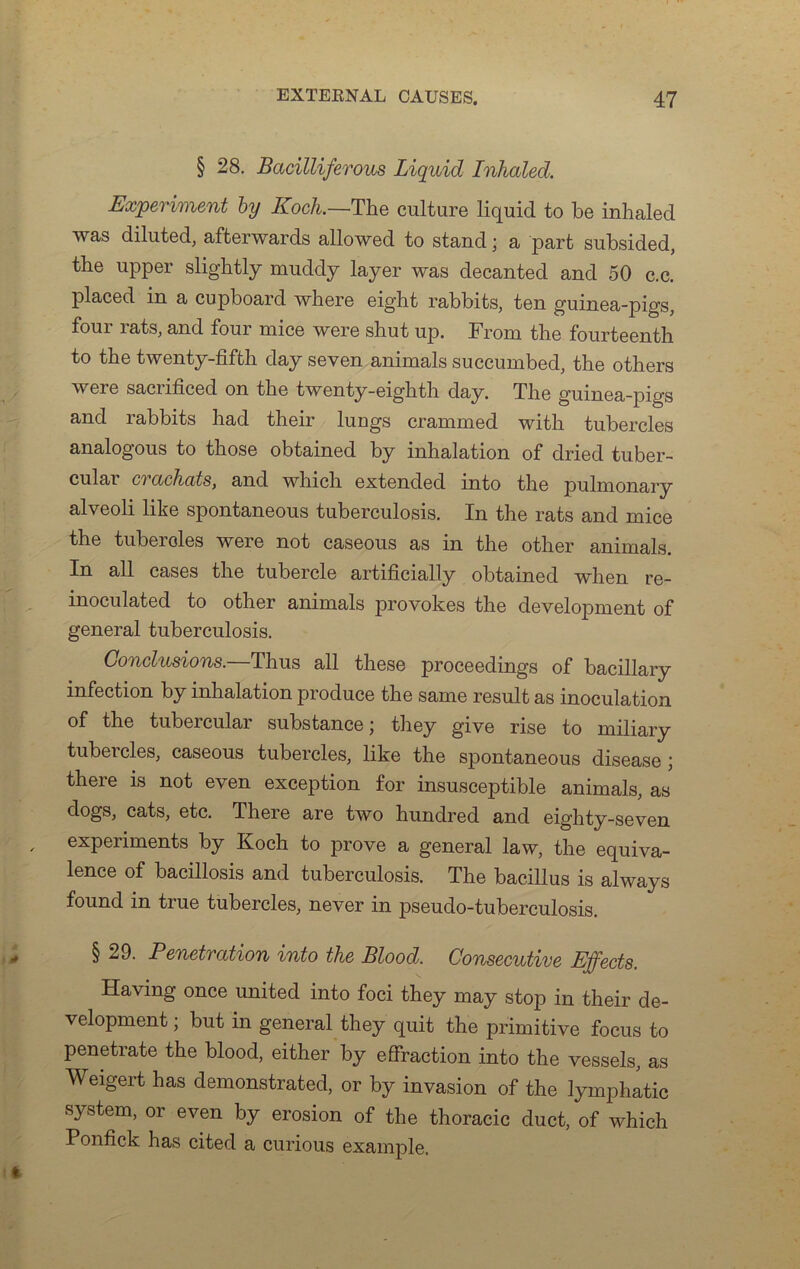 § 28. Bacilliferous Liquid Inhaled. Experiment by Koch.—The culture liquid to be inhaled was diluted, afterwards allowed to stand ; a part subsided, the upper slightly muddy layer was decanted and 50 c.c. placed in a cupboard where eight rabbits, ten guinea-pigs, four rats, and four mice were shut up. From the fourteenth to the twenty-fifth day seven animais succumbed, the others were sacrificed on the twenty-eighth day. The guinea-pigs and rabbits had their lungs crammed with tubercles analogous to those obtained by inhalation of dried tuber- cular crachats, and whicli extended into the pulmonary alveoli like spontaneous tuberculosis. In the rats and mice the tubercles were not caseous as in the other animais. In ail cases the tubercle artificially obtained when re- inoculated to other animais provokes the development of general tuberculosis. Conclusions.—Thus ail these proceedings of bacillary infection by inhalation produce the same resuit as inoculation of the tubercular substance ; they give rise to miliary tubercles, caseous tubercles, like the spontaneous disease ; theie is not even exception for insusceptible animais, as dogs, cats, etc. Theie are two hundred and eiglity-seven expeiiments by Koch to prove a general law, the équiva- lence of bacillosis and tuberculosis. The bacillus is always found in true tubercles, never in pseudo-tuberculosis. § 29. Pénétration into the Blood. Consecutive Effects. Having once united into foci they may stop in their de- velopment ; but in general they quit the primitive focus to penetrate the blood, either by effraction into the vessels, as Weigert has demonstrated, or by invasion of the lymphatic System, or even by érosion of the thoracic duct, of which Ponfick has cited a curious example.