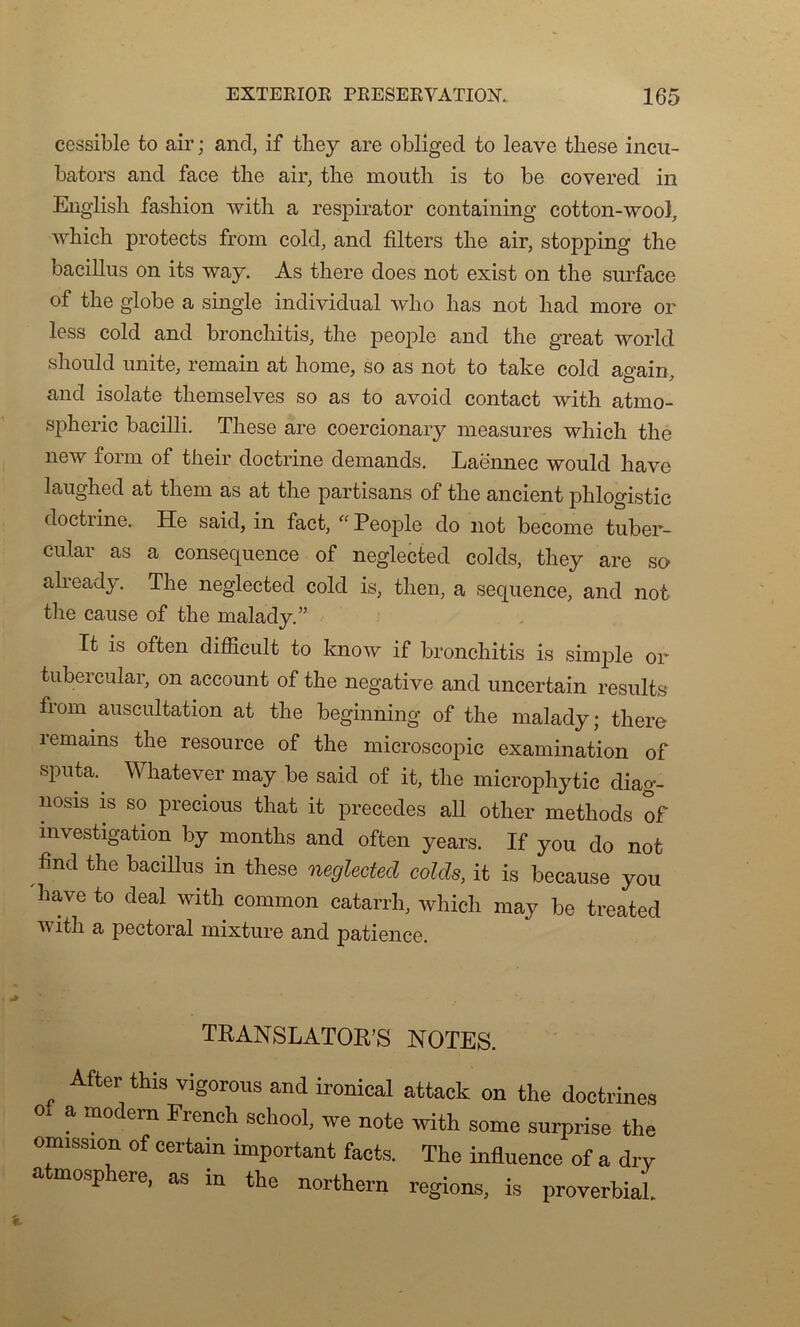 cessible to air ; and, if tliey are obliged to leave tliese incu- bators and face the air, tire moutli is to be covered in English fasbion with a respirator containing cotton-wool, which protects from cold, and filters the air, stopping the bacillus on its way. As there does not exist on the surface of the globe a single individual who bas not had more or less cold and bronchitis, the people and the great world should unité, remain at home, so as not to take cold ao-ain and isolate themselves so as to avoid contact with atrno- spheric bacilli. These are coercionary measures which the new form of their doctrine demands. Laënnec would hâve laughed at them as at the partisans of the ancient phlogistic doctrine. He said, in fact, “ People do not become tuber- cular as a conséquence of neglected colds, they are so already. The neglected cold is, then, a sequenee, and not the cause of the malady.” Tt is often difficult to know if bronchitis is simple or tubercular, on account of the négative and uncertain resuit» from auscultation at the beginning of the malady; there remams the resource of the microscopie examination of «Put* Whatever may be said of it, the microphytic diag- nosis is so precious that it précédés ail other methods of investigation by months and often years. If you do not find the bacillus in these neglected colds, it is because you 'hâve to deal with common catarrh, which may be treated with a pectoral mixture and patience. TRANSLATONS NOTES. , Afteri thi3 viSorous and ironical attaek on the doctrines o. a modem French school, we note with some surprise the omission of certain important facts. The influence of a dry a mosp oie, as in the northern régions, is proverbial.