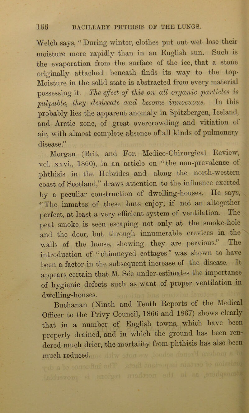 Welch says, “ During winter, clothes put out wet lose tlieir moisture more rapiclly than in an English sun. Such is the évaporation from the surface of the ice, that a stone originally attached beneath finds its way to the top- Moisture in the solid state is abstracted from every material possessing it. The effect of this on ail organic partiales is palpable, they desiccate and become innocuous. In this probably lies the apparent anomaly in Spitzbergen, Iceland, and Arctic zone, of great overcrowding and vitiation of air, with almost complété absence of ail kinds of pulmonary disease.” Morgan (Brit. and For. Médico-Chirurgical Review, vol. xxvi., 1860), in an article on “ the non-prevalence of phthisis in the Hébrides and along the north-western coast of Scotland,” draws attention to the influence exerted by a peculiar construction of dwelling-houses. He says, The inmates of these buts enjoy, if not an altogether perfect, at least a very efficient System of ventilation. The peat smoke is seen escaping not only at the smoke-hole and the door, but through innumerable crevices in the walls of the house, showing they are pervious.” The introduction of “ chimneyed cottages was shown to hâve been a factor in the subséquent increase of the disease. It appears certain that M. Sée under-estimates the importance of hygienic defects such as want of proper ventilation in dwelling-houses. Buchanan (Ninth and Tenth Reports of the Medical Offîcer to the Privy Council, 1866 and 1867) shows clearly that in a number of English towns, whicli hâve been properly drained, and in which the ground has been ren- dered much drier, the mortality from phthisis has also been much reduced.