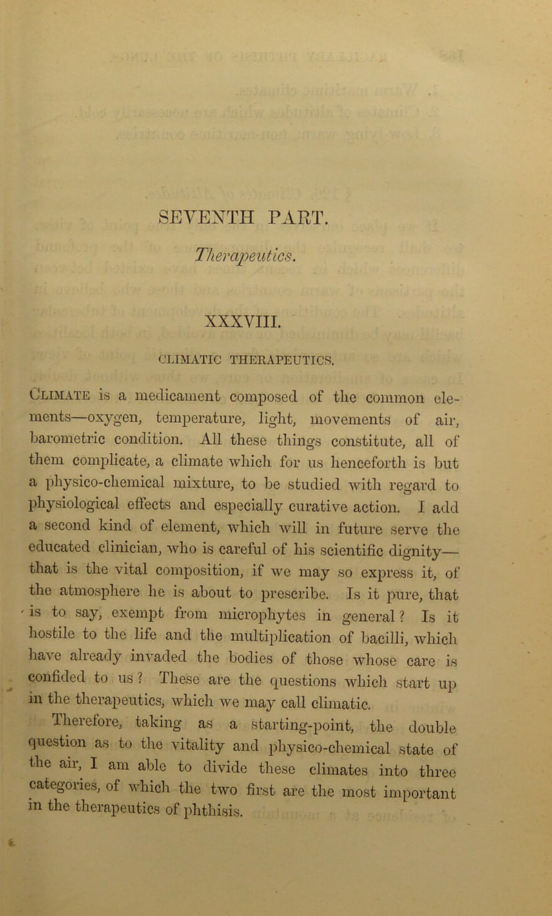 SEYENTI1 PART. Therapeutics. XXXVIII. CLIMATIC THERAPEUTICS. Climate is a médicament composed of tlie common élé- ments—oxygen, température, light, movements of air, barometric condition. Ail these things constitute, ail of them complicate, a climate which for us henceforth is but a physico-chemical mixture, to be studied with regard to physiological effects and especially curative action. I add a second kind of element, which will in future serve the educated clinician, who is careful of bis scientific dignity— tliat is tlie vital composition, if we may so express it, of tlie atmosphère he is about to prescribe. Is it pure, that ' is f° say, exempt from microphytes in general ? Is it hostile to the life and the multiplication of bacilli, which hâve already invaded the bodies of those whose care is confided to us? These are the questions which start up in the therapeutics, which we may call climatic. Therefore, taking as a starting-point, the double question as to the vitality and physico-chemical state of the air, I am able to divide these climates into three categories, of which the two first are the most important in the therapeutics of phthisis.