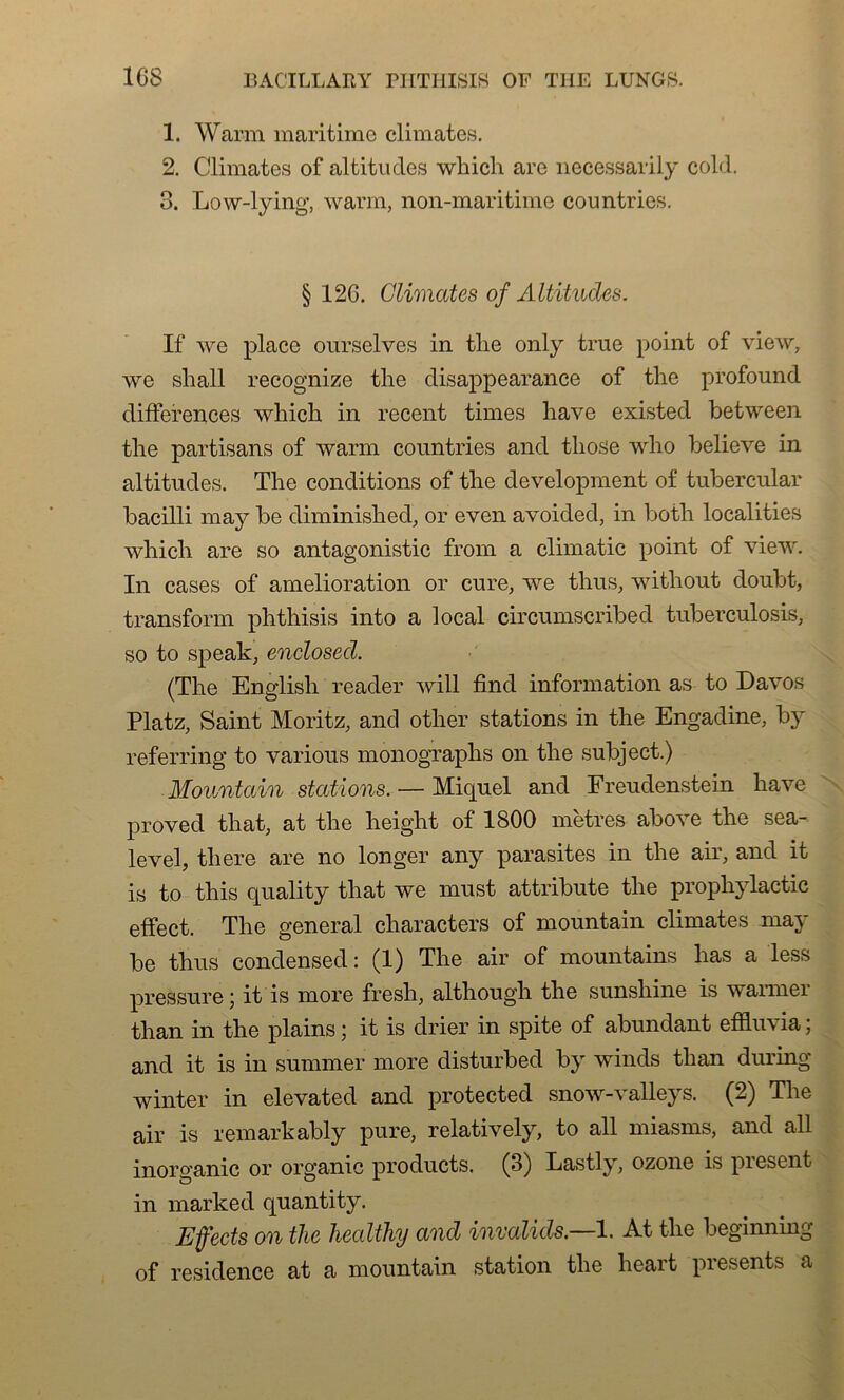 1. Warm maritime climates. 2. Climates of altitudes which are necessarily cold. 3. Low-lying, warm, non-maritime countries. § 12G. Climates of Altitudes. If we place ourselves in tlie only true point of view, we shall recognize tlie disappearance of the profound différences which in recent times hâve existed between the partisans of warm countries and those who believe in altitudes. The conditions of the development of tubercular bacilli may be diminishcd, or even avoided, in both localities which are so antagonistic from a climatic point of view. In cases of amelioration or cure, we thus, without doubt, transform phthisis into a local circumscribed tuberculosis, so to speak, enclosed. (The English reader wiü find information as to Davos Platz, Saint Moritz, and other stations in the Engadine, by referring to various monographs on the subject.) Mountain stations. — Miquel and Freudenstein hâve proved that, at the height of 1800 mètres above the sea- level, tliere are no longer any parasites in the air, and it is to this quality that we must attribute the prophylactic effect. The general characters of mountain climates may be thus condensed : (1) The air of mountains has a less pressure ; it is more fresh, although the sunshine is wannei than in the plains ; it is drier in spite of abundant effluvia ; and it is in summer more disturbed by winds than during winter in elevated and protected snow-valleys. (2) The air is remark ably pure, relatively, to ail miasms, and ail inorganic or organic products. (3) Lastly, ozone is présent in marked quantity. Effects on the healthy and invalids.—1. At the beginning of résidence at a mountain station the lieait piesents a