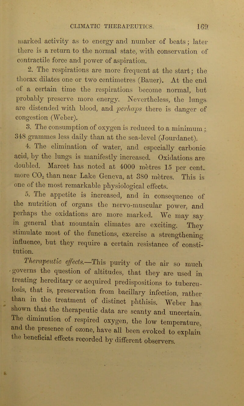 markecl activity as to energy and number of beats ; later there is a return to the normal state, with conservation of contractile force and power of aspiration. 2. The respirations are more frequent at the start ; the thorax dilates one or two centimètres (Bauer). At the end ot a certain time the respirations become normal, but probably preserve more energy. Nevertheless, the lungs are distended with blood, and pcvhcips there is danger of congestion (Weber). S. The consomption of oxygen is reduced to a minimum ; 348 grammes less daily than at the sea-level (Jourdanet). 4. The élimination of water, and especially carbonic acid, by the lungs is manifestly increased. Oxidations are doubled. Marcet lias noted at 4000 mètres 15 per cent, more C02 than near Lake Geneva, at 380 mètres. This is one of the most remarkable physiological effects. 5. The appetite is increased, and in conséquence of the nutrition of organs the nervo-muscular power, and peihaps the oxidations are more marked. We may say in general that mountain climates are exciting. Thej^ stimulate most of the functions, exercise a strengthening influence, but they require a certain résistance of consti- tution. Thempeutic effects.—This purity of the air so mucli 'govems the question of altitudes, that they are used in treating hereditary or acquired prédispositions to tubercu- losis, that is, préservation from bacillary infection, rather than in the treatment of distinct phthisis. Weber lias s'hown that the therapeutic data are scanty and uncertain. The diminution of respired oxygen, the low température and the presence of ozone, hâve ail been evoked to explain the bénéficiai effects recorded by different observers.