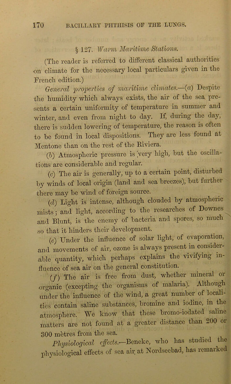 § 127. Warm Maritime Stations. (The reader is referred to different classical authorities on climate for thc necessary local particulars given in the French édition.) General properties of maritime climates.—(et) Despite the humidity which always exists, the air of the sea pré- sents a certain uniformity of température in summer and winter, and even from night to day. If, during the day, there is sudden lowering of température, the reason is often to be found in local dispositions. They are less found at Mentone than on the rest of the Riviera. (b) Atmospheric pressure is ’very high, but the oscilla- tions are considérable and regular. (c) The air is generally, up to a certain point, disturbed by winds of local origin (land and sea breezes), but furthei there may be wind of foreign source. (cl) Light is intense, although clouded by atmospheric mists ; and light, according to the researches of Downes and Blunt, is the enemy of bacteria and spores, so mucli so that it hinders their development. (e) Under the influence of solar light, of évaporation, and movements of air, ozone is always présent in considér- able quantity, which perhaps explains the vivifying in- fluence of sea air on the general constitution. (/) The air is free from dust, whether minerai or organic (excepting the organisms of malaria). Although under the influence of the wind, a great number of locali- ties contain saline substances, biomine and iodine, in the atmosphère. We know that these bromo-iodated saline matters are not found at a greater distance than 200 or 300 mètres from the sea. Physiological effects.—Beneke, who lias studied the physiological effects of sea air at Nordseebad, lias remarked