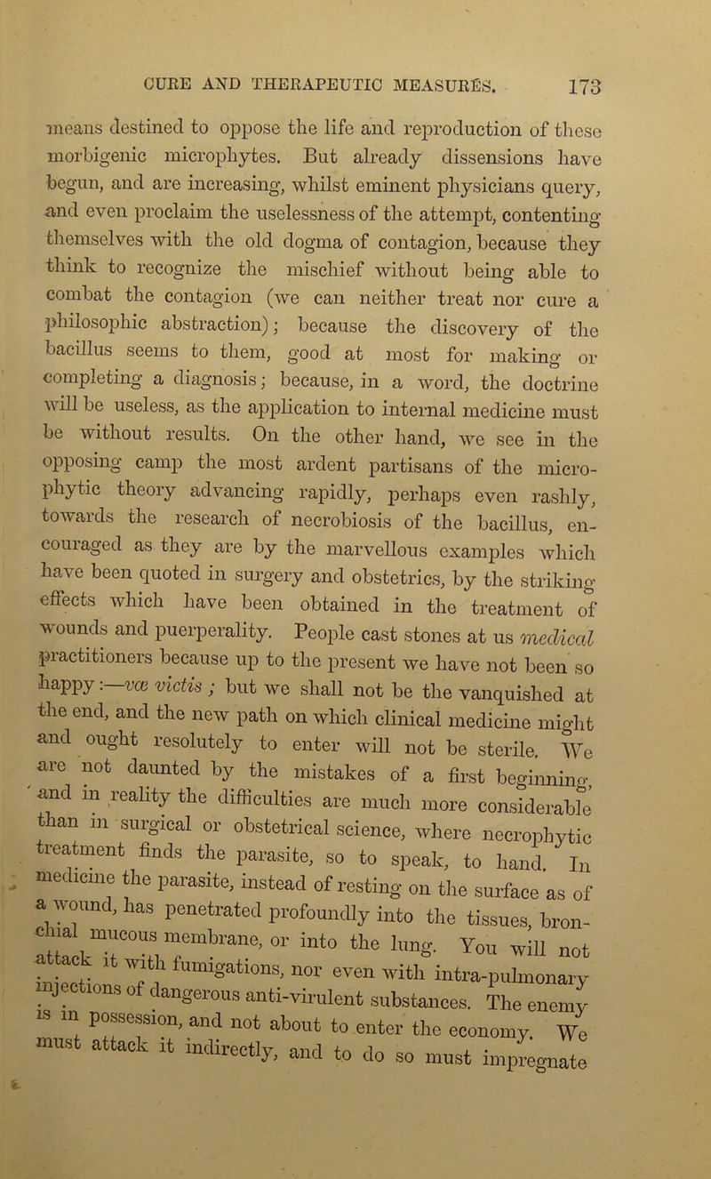 means destinée! to oppose the life and reproduction of tliese morbigenic microphytes. But already dissensions hâve begun, and are increasing, whilst eminent physicians query, and even proclaim the uselessness of the attempt, contenting themselves with the old dogma of contagion, because they tliink to recognize the mischief without being able to combat the contagion (we can neither treat nor cure a philosophie abstraction) ] because the discovery of the bacillus seems to them, good at most for making or completing a diagnosis ; because, in a Word, the doctrine will be useless, as the application to internai medicine must be without results. On the other hand, we see in the opposing camp the most ardent partisans of the micro- phytic theory advancing rapidly, perhaps even rashly, towards the research of necrobiosis of the bacillus, en- couiaged as they are by the marvellous examples which hâve been quoted in surgery and obstetrics, by the striking eftects which hâve been obtained in the treatment of vounds and puerperality. People cast stones at us medical practitioners because up to the présent we hâve not been so happy :—vœ victis ; but we shall not be the vanquished at the end, and the new path on which clinical medicine might and ought resolutely to enter will not be stérile. We arc not daunted by the mistakes of a first beginning and m reality the difficultés are much more considérable than m surgical or obstétrical science, where necrophytic treatment finds the parasite, so to speak, to hand In medicine the parasite, instead of resting on the surface as of a wound,has penetrated profoundly into the tissues, bron- ï kT°TfemW’or int0 the lung- You wiu a ack it with fumigations, nor even with intra-pulmonary injections of dangerous anti-virulent substances. The enemy m possession, and not about to enter the economy. We must attack it indirectlv on ri U/v , . uecuy, ancl to do 80 must împregnate