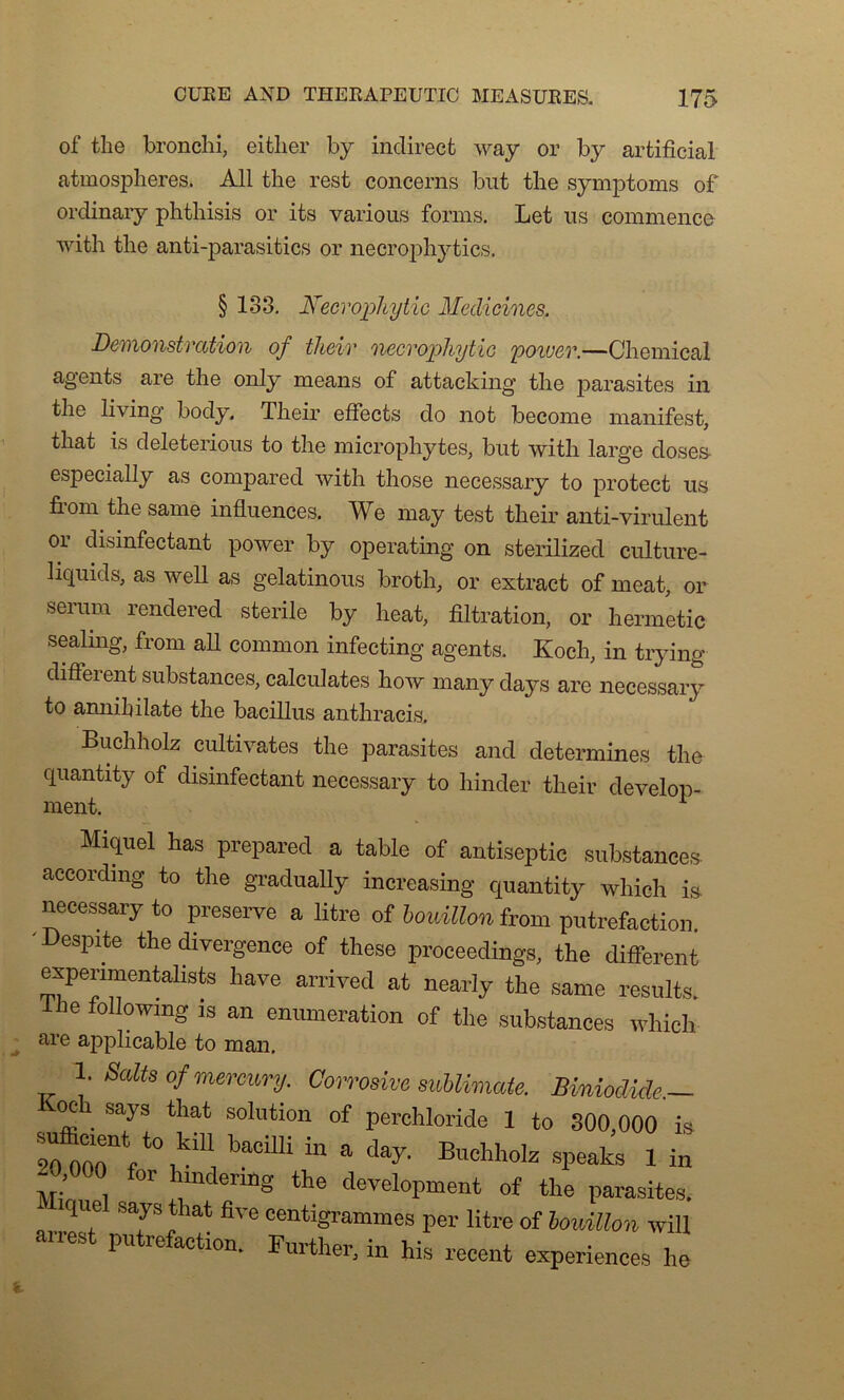 of the bronchi, either by indirect way or by artificial atmosphères. Ail the rest concerns but the symptoms of ordinary phthisis or its various forms. Let us commence with the anti-parasitics or necrophytics. § 133. Necvopltytic Meclicines. Démonstration of their necrophytic power.—Chemical agents are the only means of attacking the parasites in the living body. Their effects do not become manifest, that is deleterious to the microphytes, but with large doses- especially as compared with those necessary to protect us from the same influences. We may test their anti-virulent or disinfectant power by operating on sterilized culture- licpiids, as well as gelatinous broth, or extract of méat, or seium rendered stérile by heat, filtration, or hermetic sealing, from ail common infecting agents. Koch, in trying different substances, calculâtes how many days are necessary to amiihilate the bacillus anthracis. Buchholz cultivâtes the parasites and détermines the quantity of disinfectant necessary to liinder their develop- Miquel lias préparée! a table of antiseptie substances accordmg to the gradually increasing quantity winch is necessary to préserve a litre of bouillon from putréfaction. Despite the divergence of these proceedings, the different expenmentalists hâve arrived at nearly the same résulta. ihe following is an énumération of the substances which are applicable to man. 1 ■ Salts of mercury. Corrosive subUmate. Biniodide— oc says that solution of perchloride 1 to 300 000 is 00TO0ntft°,kiIibaCiUiin a day' Buchh°k speafas li„ -0.0C0 for hmdenng the development of the parasites. ique says that five centigrammes per litre of bouillon wiU airest putréfaction. Further, in his recent expériences he
