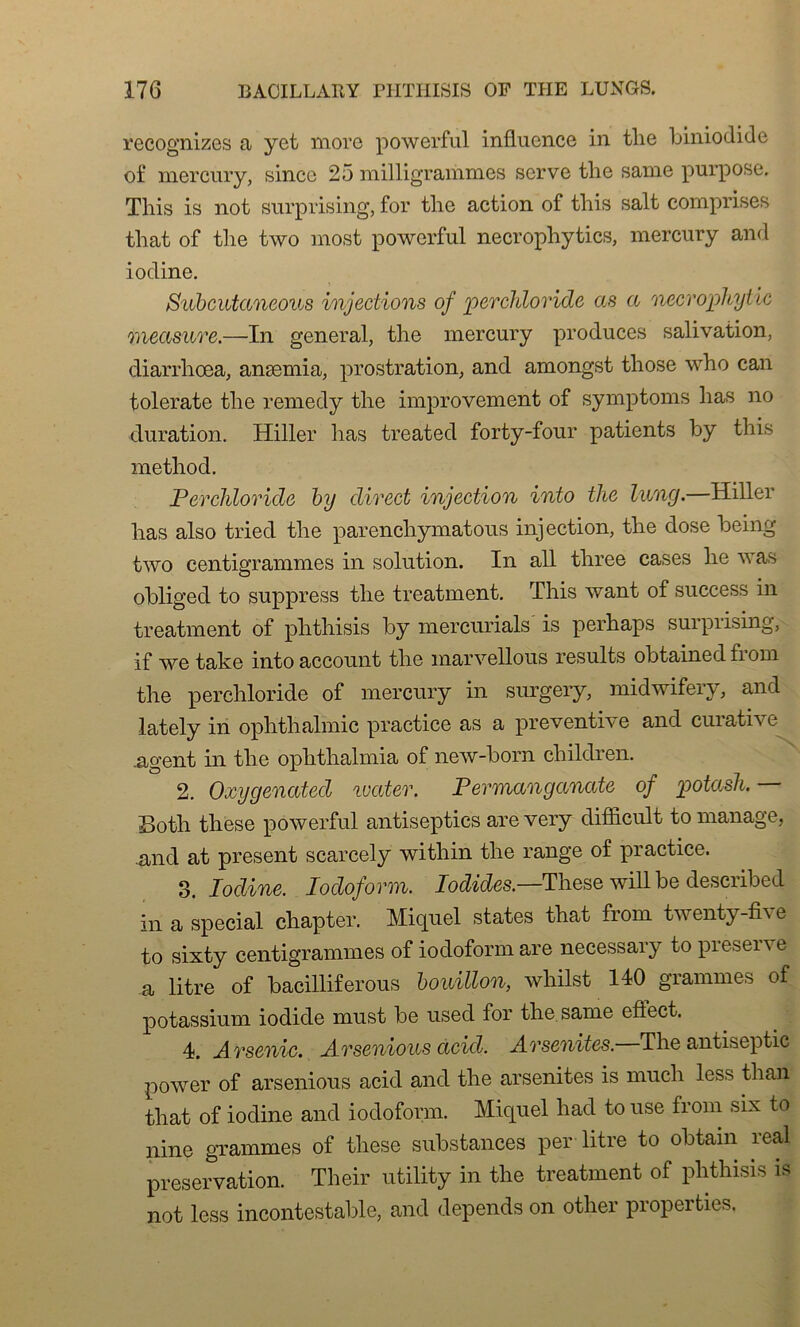 recognizes a yet more powerful influence in tlie biniodide of mercury, since 25 milligrammes serve tlie sanie purpose. This is not surprising, for tlie action of tliis sait comprises that of tlie two most powerful necrophytics, mercury and iodine. Subcutaneous injections of perchloride as a necrophytic measnre.—In general, tlie mercury produces salivation, diarrhœa, anæmia, prostration, and amongst tliose who can tolerate tlie remedy tlie improvement of symptoms lias no duration. Hiller lias treated forty-four patients by tliis method. Perchloride by direct injection into tlie lung.—Hiller lias also tried tlie parencliymatous injection, tlie dose being two centigrammes in solution. In ail tliree cases lie was obliged to suppress tlie treatment. Tliis want of success in treatment of plithisis by mercurials is perbaps surprising, if we take into account tlie marvellous results obtained front the perchloride of mercury in surgery, midwifery, and lately in ophthalmic practice as a préventive and curative ..agent in tlie ophthalmia of new-born cliildren. 2. Oxygenated ivater. Permanganate of potash. Both these powerful antiseptics arevery difficult to manage, and at présent scarcely within tlie range of practice. 3. Iodine. Iocloform. Iodides—These will be described in a spécial chapter. Miquel states that from twenty-fi \ e to sixty centigrammes of iodoform are necessary to préserve a litre of bacilliferous bouillon, whilst 140 grammes of potassium iodide must be used for the.same eflect. 4. Arsenic. Arsenious acid. Arsenites. The antiseptie power of arsenious acid and the arsenites is mucli less than that of iodine and iodoform. Miquel had to use from six to nine grammes of these substances per litre to obtain real préservation. Their utility in the treatment of plithisis is not less incontestable, and dépends on other propeities.